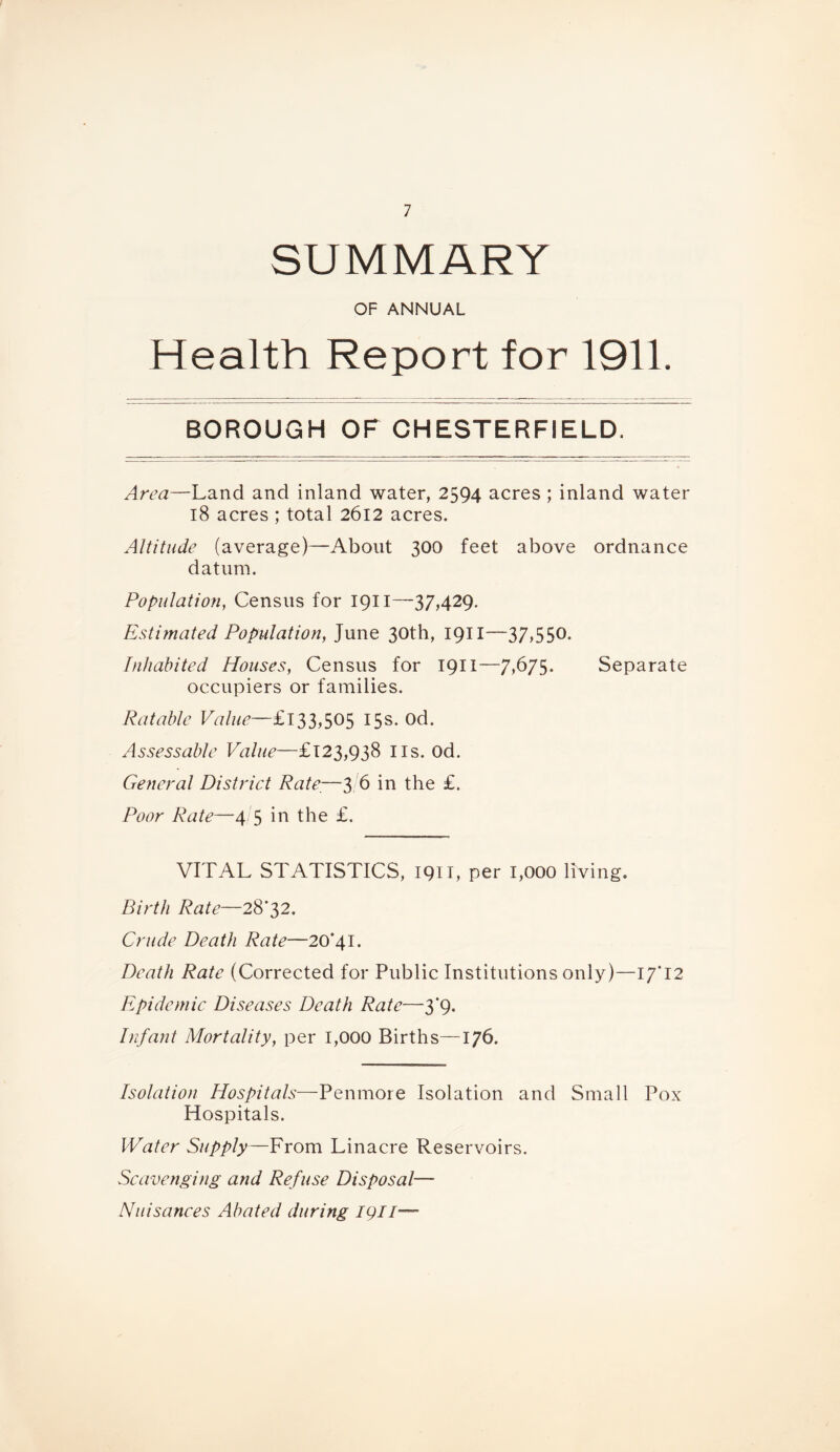 SUMMARY OF ANNUAL Health Report for 1911. BOROUGH OF OHESTERFIELD. Area—Land and inland water, 2594 acres ; inland water 18 acres ; total 2612 acres. Altitude (average)—About 300 feet above ordnance datum. Population, Census for 1911—37,429. Estimated Population, June 30th, 1911—37,550. Inhabited Houses, Census for 1911—7,675. Separate occupiers or families. Ratable £133,505 15s. od. Assessable Value—£123,938 I Is. Od. General District Rate,—3 6 in the £. Poor Rate—4/5 in the £. VITAL STATISTICS, 1911, per 1,000 living. Birth Rate—28*32. Crude Death Rate—20*41. Death Rate (Corrected for Public Institutions only)—17*12 Epidemic Diseases Death Rate—3*9. Infant Mortality, per 1,000 Births—176. Isolation Hospitals—Penmore Isolation and Small Pox Hospitals. Water Supply—From Linacre Reservoirs. Scavenging and Refuse Disposal— Nuisances Abated during igil—