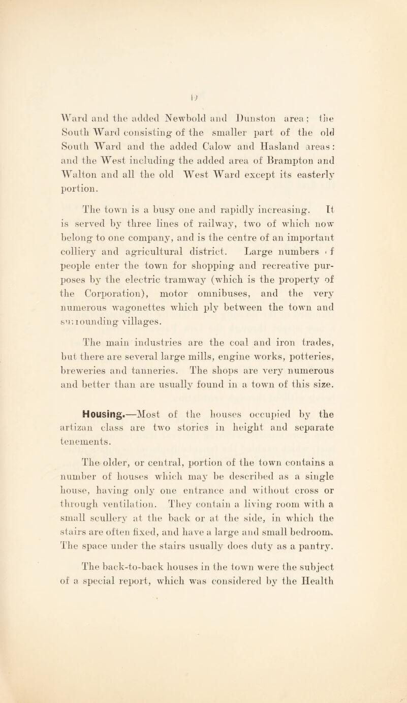 Ward and the added Newbold aiul ])iiiiston area ; tjie South Ward consistiug of the smaller part of the old South Ward and the added Calow and Hasland areas: and the West including’ the added area of Brampton and W^alton and all the old West AVard except its easterly portion. The town is a busy one and rapidly increasing’. Tt is served by three lines of railway, two of which now belong to one company, and is the centre of an important colliery and agricultural district. Large numbers < f people enter the town for shopping and recreative pur- poses by the electric tramway (which is the property of the Corporation), motor omnibuses, and the very numerous wagonettes which ply between the town and s u 1 oun din g villa ge s. The main industries are the coal and iron trades, but there are several large mills, engine works, potteries, brewmries and tanneries. The shops are very numerous and better than are usually found in a towm of this size. Housings—Most of the houses occupied by the artizan class are two stories in height and separate tenements. The older, or central, portion of the town contains a number of houses which may be descril)ed as a single house, having only one entrance and witliout cross or through ventilation. They conlain a living room wTth a small scullery at the back or at the side, in wdiich the stairs are often hxed, and have a large and small bedroom^. The space under the stairs usually does duty as a pantry. The back-to-back houses in the town were the subject of a special report, which was considered by the Health