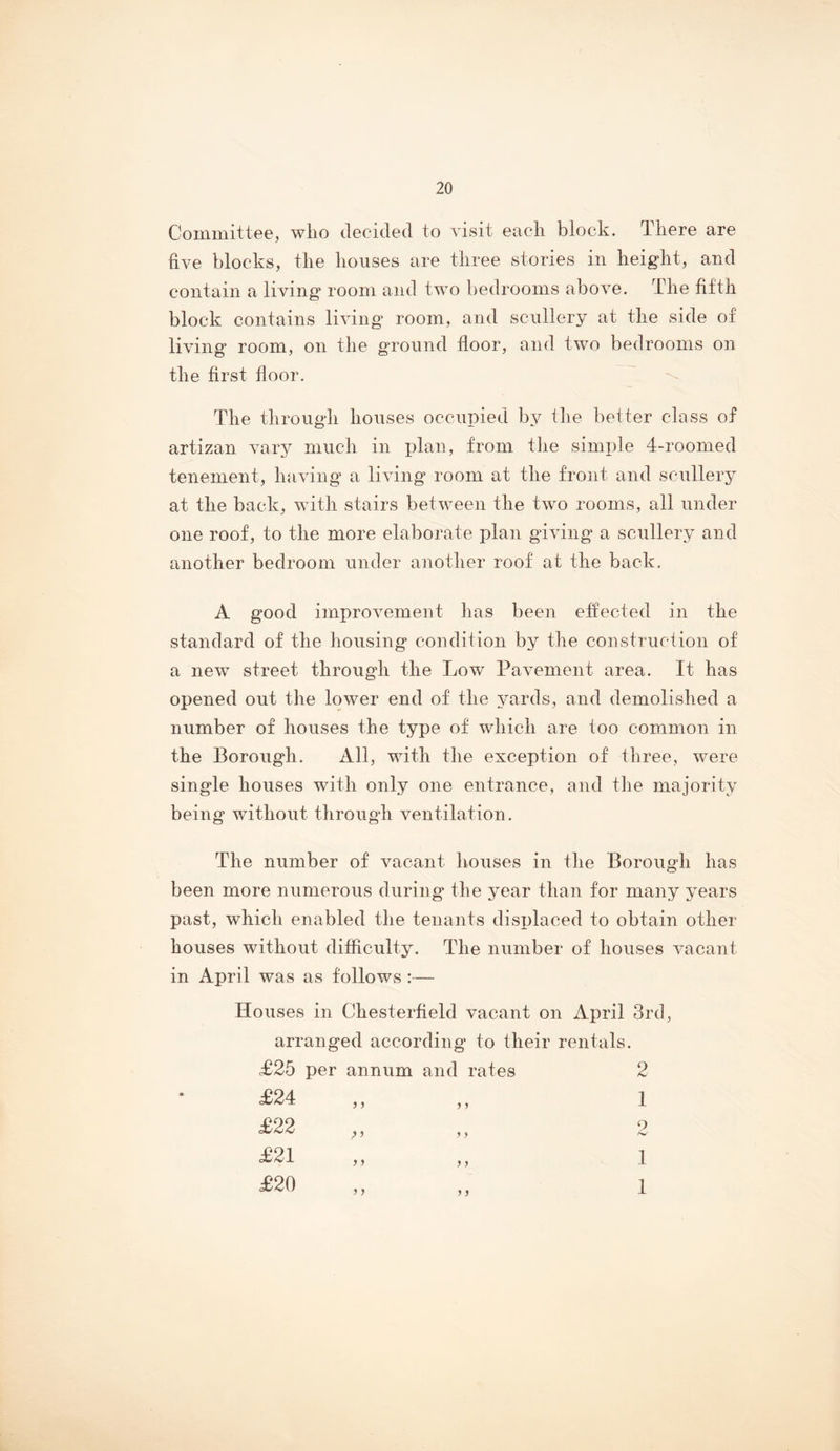 Committee, wlio decided to visit eacli block. There are five blocks, the houses are three stories in height, and contain a living room and two bedrooms above. The fifth block contains living’ room, and scullery at the side of living room, on the ground floor, and two bedrooms on the first floor. The through houses occupied by the better class of artizan vary much in plan, from tlie simple 4-roonied tenement, having a living room at the front and scullery at the back, with stairs between the two rooms, all under one roof, to the more elaborate plan giving a scullery and another bedroom under another roof at the back. A good improvement has been effected in the standard of the housing condition by the construction of a new street through the Low Pavement area. It has opened out the lower end of the yards, and demolished a number of houses the type of which are too common in the Borough. All, with the exception of three, were single houses with only one entrance, and the majority being without through ventilation. The number of vacant houses in the Borough has been more numerous during the year than for many years past, which enabled the tenants disi)laced to obtain other houses without difficulty. The number of houses vacant in April was as follows :— Houses in Chesterfield vacant on April 3rd, arranged according to their rentals. £25 per annum and rates £24 £22 £21 £20 ) > y y y y y y 2 1 2 1 1