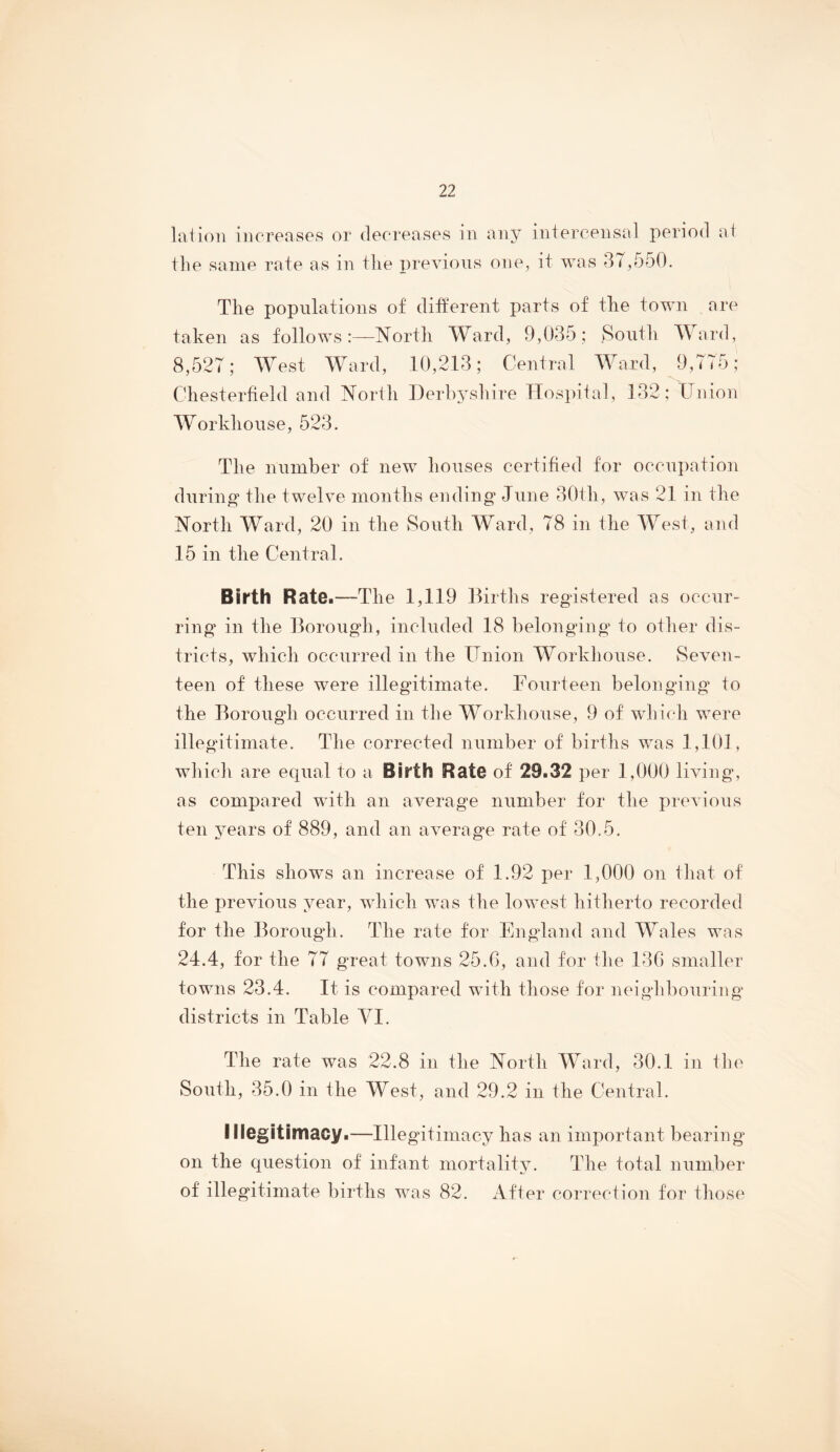 laiioii increases or decreases in any intercensal period at the same rate as in the previous one, it was 3< ,550. The populations of different parts of tlie town are taken as follows North Ward, 9,035; South Ward, 8,527; West Ward, 10,213; Central Ward, 9,775; Chesterfield and North Derbysliire Hospital, 132; Union Workhouse, 523. The number of new houses certified for occupation during the twelve months ending June 30th, was 21 in the North Ward, 20 in the South Ward, 78 in the West, and 15 in the Central. Birth Rate.—The 1,119 llirths registered as occur- ring in the Borough, included 18 belonging to other dis- tricts, whicli occurred in the Union Workhouse. Seven- teen of these were illegitimate. Fourteen belonging’ to the Borough occurred in the Workhouse, 9 of whi(“h were illegitimate. The corrected number of births was 1,101, which are equal to a Birth Rate of 29.32 per 1,000 living, as compared with an average number for the previous ten years of 889, and an average rate of 30.5. This shows an increase of 1.92 per 1,000 on that of the previous year, which was the lowest hitherto recorded for the Borough. The rate for England and Wales was 24.4, for the 77 great towns 25.G, and for the 13G smaller towns 23.4. It is compared with those for neighbouring districts in Table VI. The rate was 22.8 in the North Ward, 30.1 in the South, 35.0 in the West, and 29.2 in the Central. lilegitimacy.—Illegitimacy has an important bearing on the question of infant mortality. The total number of illegitimate births was 82. After correction for those