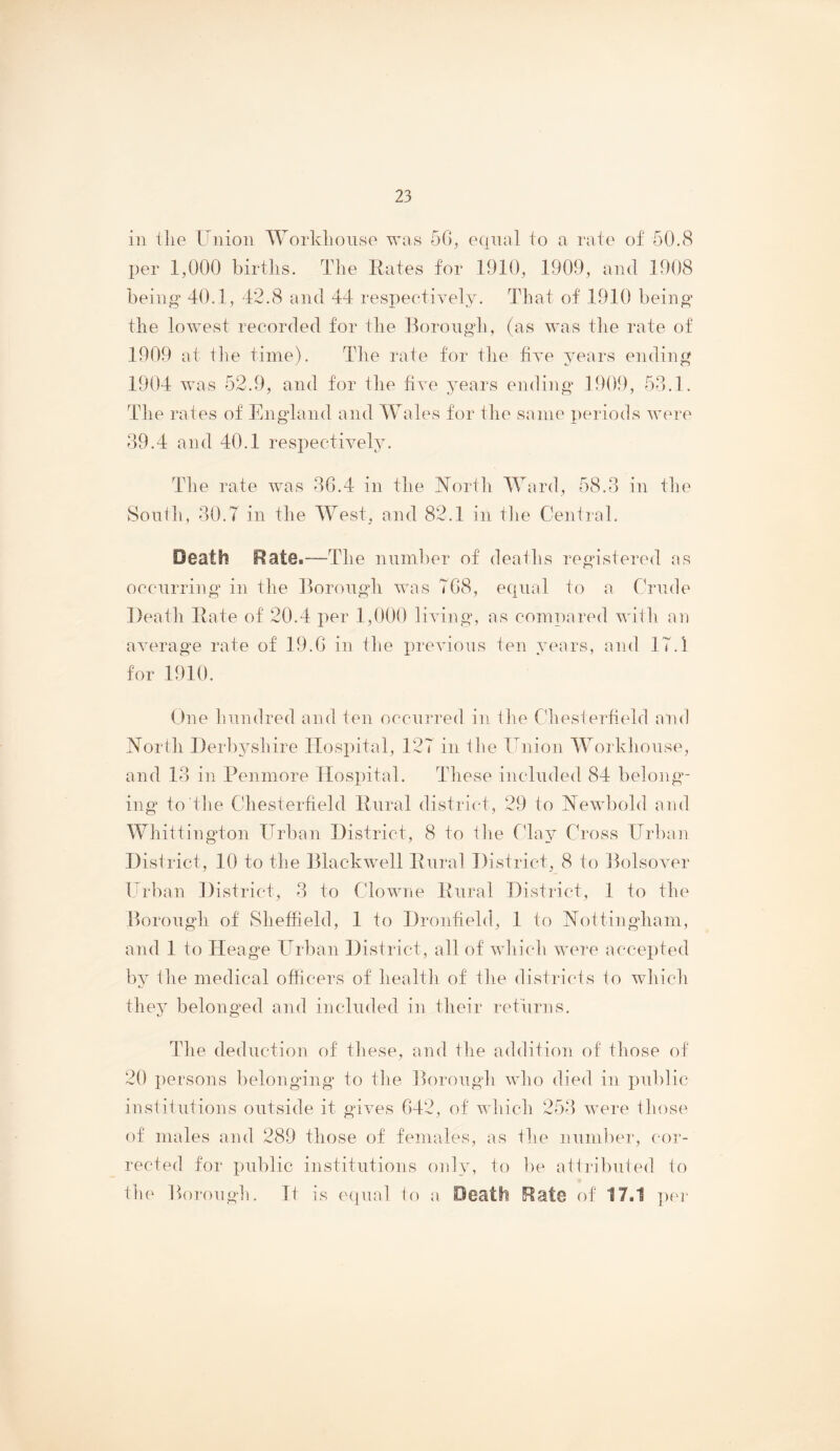 ill the Union Worklionse was 56, equal to a rate of 50.(S per 1,000 births. The Eates for 1910, 1909, and 1908 being 40.1, 42.8 and 44 resiieetively. That of 1910 being the lowest recorded for the Borough, (as was the rate of 1909 at tlie time). The rate for the five years ending 1904 was 52.9, and for the five years ending 1909, 53.1. The rates of England and Wales for the same periods were 39.4 and 40.1 respectively. The rate was 36.4 in the ISTorth Ward, 58.3 in the South, 30.7 in the West, and 82.1 in the Central. Death Rate.—The number of deaths registered as ocenrring in the Borongdi was 768, equal to a Crude Death Eate of 20.4 per 1,000 liAung, as compared with an average rate of 19.6 in the xirevious ten years, and 17.1 for 1910. One hundred and ten occurred in tlie Cdiesterheld and North I)erb37shire Hospital, 127 in the Union Workhouse, and 13 in Penmore Hospital. These included 84 belong- ing to the Chesterfield Enral district, 29 to Newbold and Whittington Urban District, 8 to the CTaj^ Cross Urban District, 10 to the Blackwell Enral District, 8 to Bolsover Urban ])istrict, 3 to Clowne Enral District, 1 to the Borough of Sheffield, 1 to Dronheld, 1 to Nottingham, and 1 to Heage Urban District, all of which were accepted by ihe medical officers of health of the districts to which they belonged and included in their returns. Tlie deduction of tliese, and the addition of those of 20 persons belonging to the Borough who died in public institutions outside it gives 642, of which 253 were those of males and 289 those of females, as the nund)er, (‘or- rected for public institutions only, to ])e attributed to the borough. It is ecpial to a Death Rate of 17.1 pei-