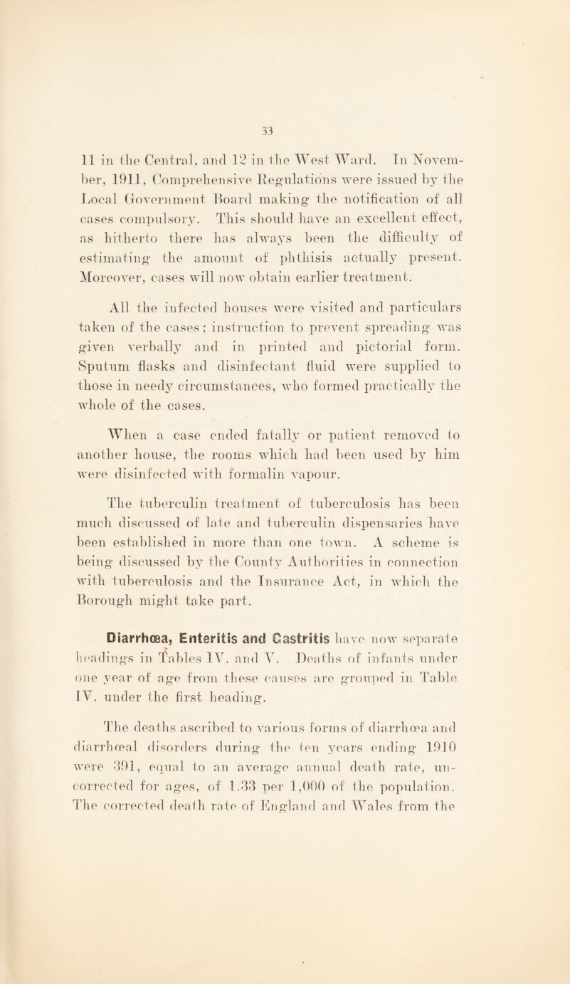 11 in tile Central, and 12 in tlie West Ward. In Novem- ber, 1911, Coinpreliensive Regulations were issued by the Local Government Board making the notification of all cases compulsor}'. This sliould liave an excellent effect, as liitlierto tliere lias always been tlie difficulty of estimating tlie amount of plitbisis actually present. Moreover, cases will now obtain earlier treatment. All the infected bouses were visited and particulars taken of tlie cases; instruction to prewent spreading was given verbally and in printed and pictorial form. Sputum flasks and disinfectant fluid were supplied to those in needy circumstances, who formed practically the whole of the cases. When a case ended fatally or patient removed to another house, the rooms which had been used by him were disinfected with formalin vapour. The tuberculin treatment of tuberculosis has been much discussed of late and tuberculin dispensaries have been established in more than one town. A scheme is being discussed by the County Authorities in connection with tuberculosis and the Insurance xCct, in which the Borough might take part. Diarrhoea, Enteritis and Gastritis have now separate In^adings in Tables IV. and Y. Deaths of infants under one year of age from tliese causes are grouped in Table IV. under the first heading. The deaths ascribed to various forms of diarrliopa and diarrhieal disorders during the ten years ending 1910 were 291, einial to an average annual death rate, un- corrected for ages, of 1.22 per 1,000 of ihe populatioTi. 2die corrected deaih rate of Ihigland and Wales from the