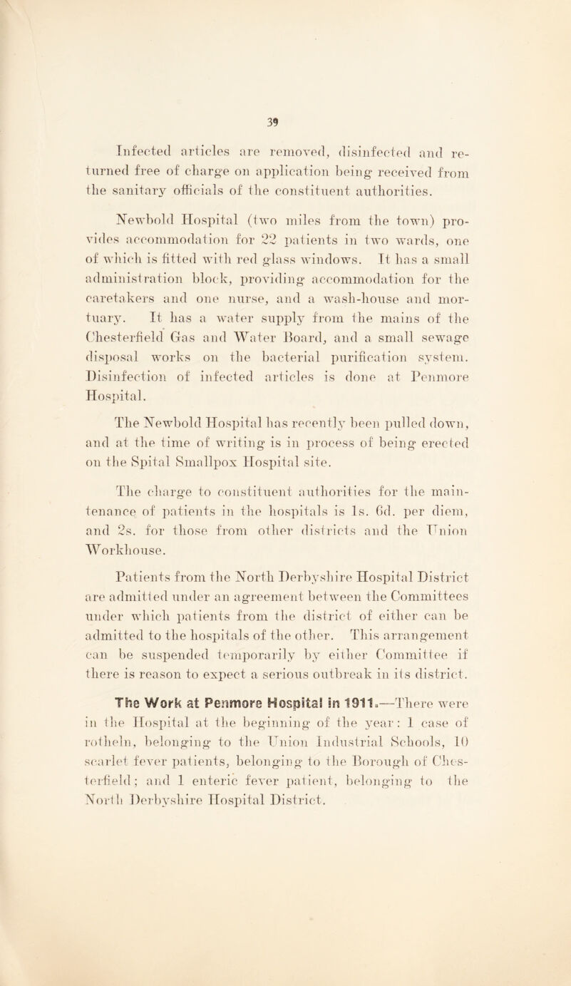 Infected articles are removed, disinfected and re- turned free of charge on application being received from the sanitary officials of the constitnent authorities. Newbold Hospital (two miles from the town) pro- vides accommodation for 22 patients in two wards, one of wliich is fitted with red glass windows. It has a small administration block, providing’ accommodation for the caretakers and one nurse, and a wash-house and mor- tuary. It has a water supply from the mains of the Chesterfield Gas and Water Board, and a small sewage disi)osal works on the bacterial purification system. Disinfection, of infected articles is done at Penmore Hospital. The Newbold Hospital has recently been pulled down, and at the time of writing is in process of being erected on the Spital Smallpox Hospital site. The cliarg’e to constituent authorities for the main- tenance of patieiits in the hospitals is Is. 6d. per diem, and 2s. for those from other districts and the Hnion Workhouse. Patients from the North Derbyshire Hospital District are admitted under an agreement between the Committees under which patients from the district of either can be admitted to the hosi)itals of the other. This arrangement can be susi)ended temporarily by either Committee if there is reason to expect a serious outbreak in its district. The Work at Peiisnore HospitaS in 1911.—There were in file Hospital at the beginning of the year: 1 case of rotheln, belonging to the Union Industrial Schools, 10 scarlet fever patients, belong’ing to the Borough of Cius- terfield ; and 1 enteric fever patient, belonging to the North Derbyshire Hospital District.