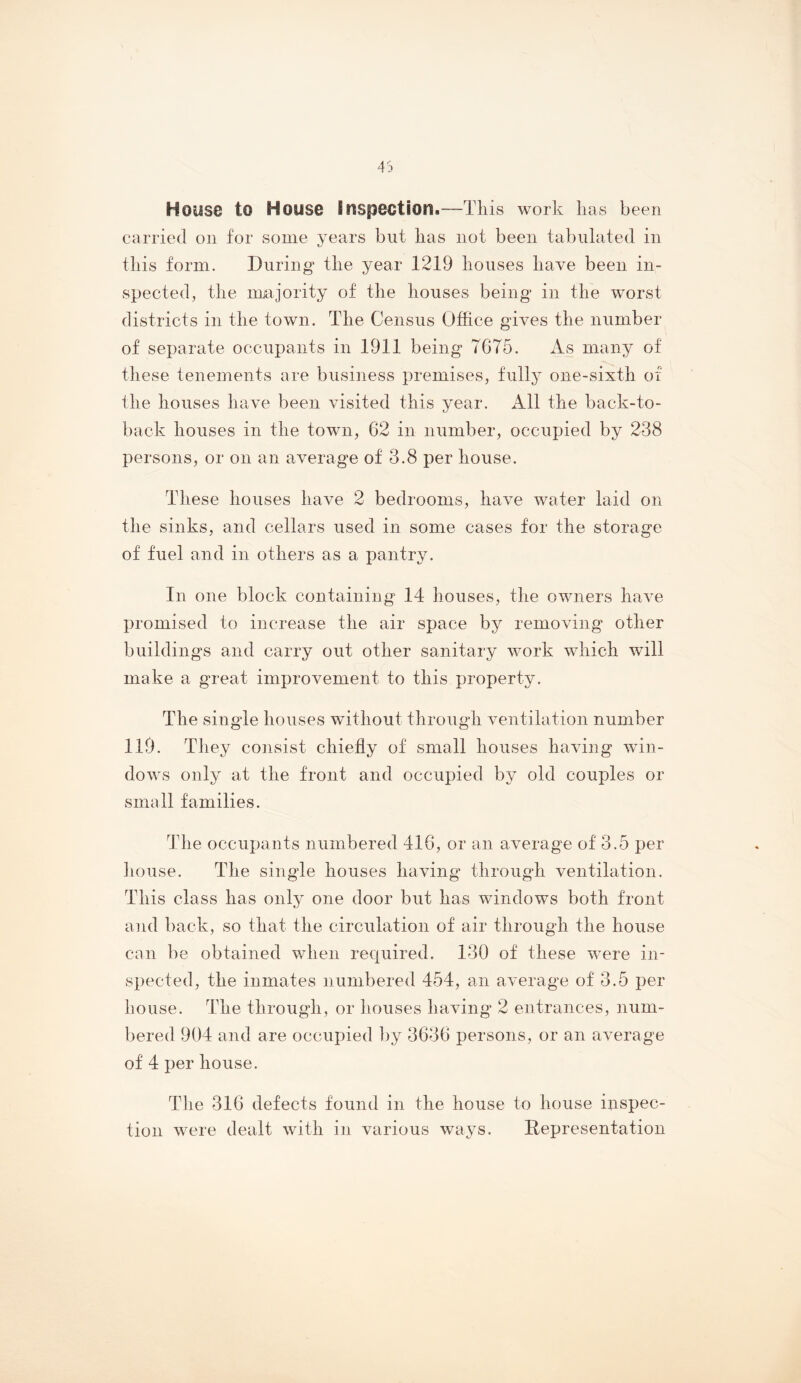 House to House Inspection.—Tliis work lias been carried on for some years but lias not been tabulated in tliis form. During the year 1219 bouses liave been in- spected ^ tlie majority of tlie bouses being in tbe 'worst districts in tbe town. Tbe Census Office gives tbe number of separate occupants in 1911 being 7675. iis many of these tenements are business premises, fully one-sixtb of tbe bouses bave been visited tbis year. All tbe back-to- back bouses in tbe town, 62 in number, occupied by 238 persons, or on an average of 3.8 per bouse. These bouses have 2 bedrooms, bave water laid on tbe sinks, and cellars used in some cases for the storage of fuel and in others as a pantry. In one block containing 14 bouses, tbe owners bave promised to increase tbe air space by removing other buildings and carry out other sanitary work which will make a great improvement to tbis property. Tbe single bouses without tbrougb ventilation number 119. They consist chiefly of small bouses having win- dows only at tbe front and occupied by old couples or small families. The occupants numbered 416, or an average of 3.5 per bouse. Tbe single bouses having tbrougb ventilation. Tbis class has only one door but has windows both front and back, so that the circulation of air tbrougb the bouse can be obtained when required. 130 of these were in- spected, tbe inmates numbered 454, an average of 3.5 per bouse. Tbe tbrougb, or bouses having 2 entrances, num- bered 904 and are occupied by 3636 persons, or an average of 4 per bouse. Tlie 316 defects found in the house to bouse inspec- tion were dealt with in various ways. Representation