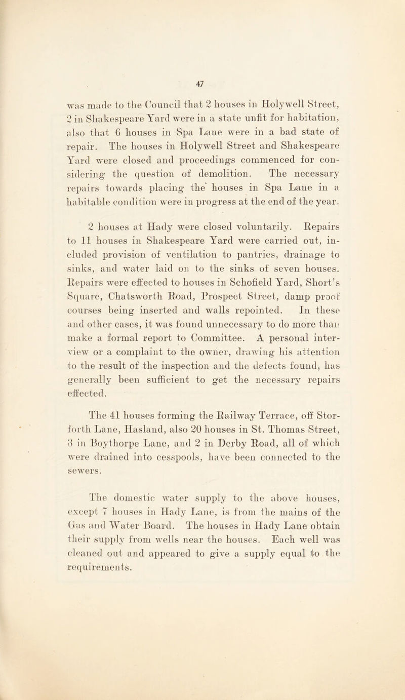 was made to tlie Council that 2 houses in Holywell Street, 2 in Shakespeare Yard were in a state unfit for habitation, also that 6 houses in Spa Lane were in a bad state of repair. The houses in Holywell Street and Shakespeare Yard were closed and proceedings commenced for con- sidering the question of demolition. The necessary repairs towards placing the houses in Spa Lane in a habitable condition were in progress at the end of the year. 2 houses at Hady were closed voluntarily. Repairs to 11 houses in Shakespeare Yard were carried out, in- cluded provision of ventilation to pantries, drainage to sinks, and water laid on to the sinks of seven houses. Repairs were ehected to houses in Schofield Yard, Short’s Square, Chatsworth Road, Prospect Street, damp proof courses being inserted and walls repointed. In these and other cases, it was found unnecessary to do more thai’ make a formal report to Committee. A personal inter- view or a complaint to the owner, drawing his attention to the result of the inspection and the defects found, has generally been sufficient to get the necessary repairs effected. The 41 houses forming the Railway Terrace, off Stor- forth Lane, Hasland, also 20 houses in St. Thomas Street, 3 in Boythorpe Lane, and 2 in Derby Road, all of which were drained into cesspools, have been connected to the sewers. The domestic water supply to the above houses, except 7 houses in Hady Lane, is from the mains of the Gas and Water Board. The houses in Hady Lane obtain their supply from wells near the houses. Each well was cleaned out and appeared to give a supply equal to the requirements.