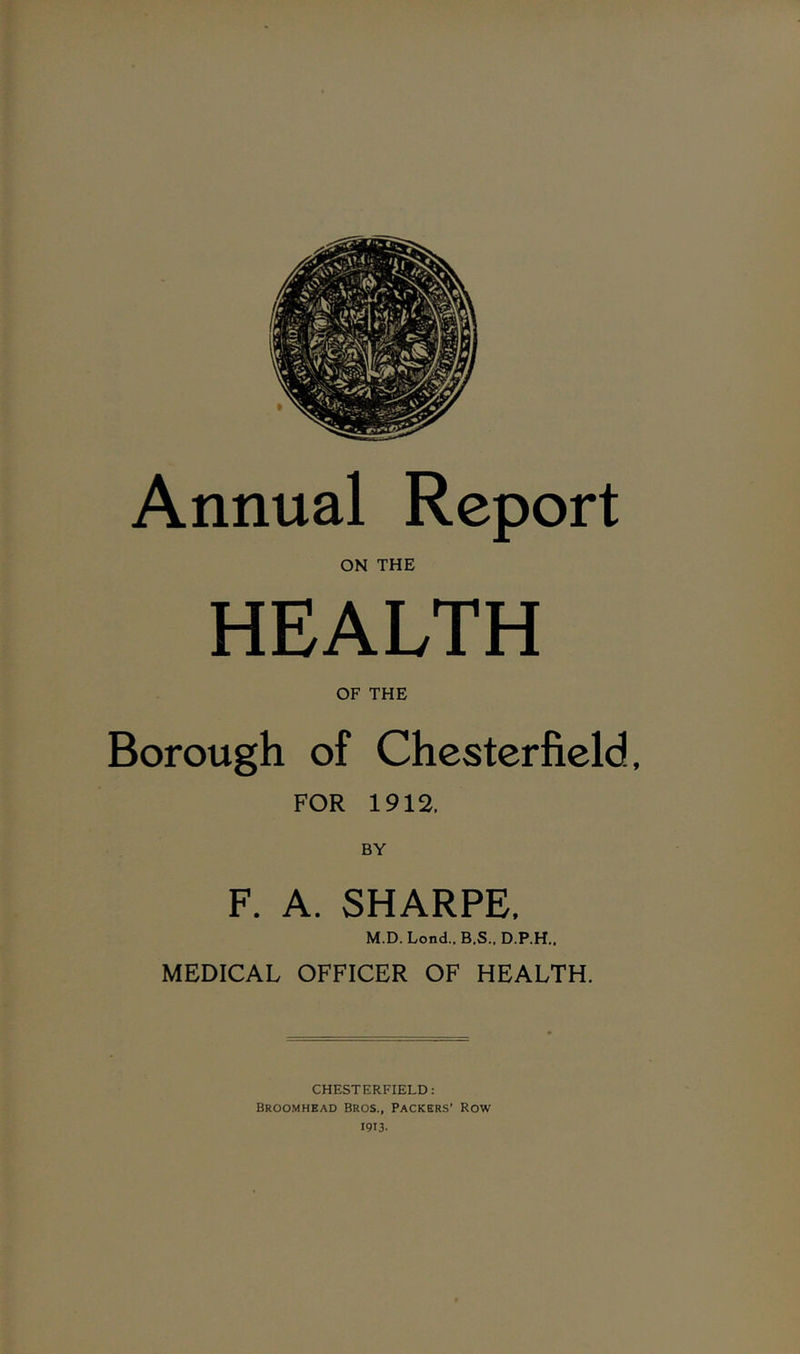 Annual Report ON THE HEALTH OF THE Borough of Chesterfield, FOR 1912. F. A. SHARPE. M.D. Lend.. B.S.. D.P.H.. MEDICAL OFFICER OF HEALTH. CHESTERFIELD: Broomhead Bros., Packers’ Row 1913-