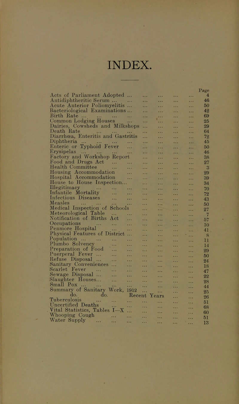 INDEX Acts of Parliament Adopted . Antidiphtheritic Serum ... Acute Anterior Poliomyelitis . Bacteriological Examinations . Birth Rate Common Lodging Houses Dairies, Cowsheds and Milkshops Death Rate Diarrhoea, Enteritis and Gastritis Diphtheria Enteric or Typhoid Fever Erysipelas Factory and Workshop Report Food and Drugs Act Health Committee Housing Accommodation Hospital Accommodation House to House Inspection... Illegitimacy Infantile Mortality Infectious Diseases Measles Medical Inspection of Schools Meteorological Table Notification of Births Act Occupations Penmore Hospital Physical Features of District Population Plumbo Solvency Preparation of Food ... Puerperal Fever Refuse Disposal Sanitary Conveniences ... Scarlet Fever Sewage Disposal Slaughter Houses Small Pox Summary of Sanitary Work, 1912 do. do. Recen Tuberculosis Uncertified Deaths Vital Statistics, Tables I—X Whooping Cough Water Supply Year Page 4 46 *-‘OTro05Cni'OtO(fkbOK)rf^i-it>OOiK)i-ii-' COI—‘OQOi-'OSO'it^OOtOMCDrf^OCOrfi-'-'OOi-'O^T'^l^IOWbOOife'.CDCOW^COOSOCnbOi^CDWCDbOO