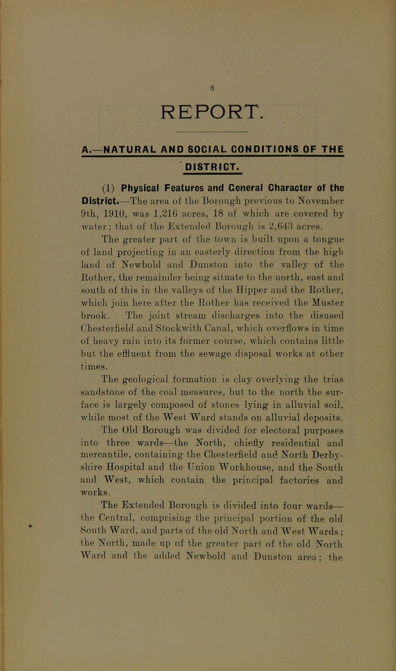 REPORT. A.—NATURAL AND SOCIAL CONDITIONS OF THE DISTRICT. (1) Physical Features and General Character of the District.—Tlie area of tlie Borough previous to November 9th, 1910, was 1,21C acres, 18 of which are covered by water; that of the Extended 13orough is 2,048 acres. The greater part of the town is built upon a tongue of land projecting in an easterly direction from the high land of Newbold and Dunston into the vallej'’ of the Bother, the remainder being situate to the north, east and south of this in the valleys of the Hipper and the Bother, which join here after the Bother has received the Muster brook. The joint stream discharges into the disused Chesterfield and Stock with Canal, which overflows in time of heavy rain into its former course, which contains little but the effluent from the sewage disposal works at other times. The geological formation is clay overlying the trias sandstone of the coal measures, but to the north the sur- face is largely composed of stones lying in alluvial soil, while most of the West Ward stands on alluvial deposits. The Old Borough was divided for electoral purposes into three wards—the North, chiefly residential and mercantile, containing the Chesterfield and North Derbj*- shire Hospital and the Union Workhouse, and the South and West, which contain the principal factories and works. The Extended Borough is divided into four wards— the Central, comprising the principal portion of the old South Ward, and parts of the old North and West Wards ; the North, made up of the greater part of the old North AVard and the added Newbold and Dunston area; the