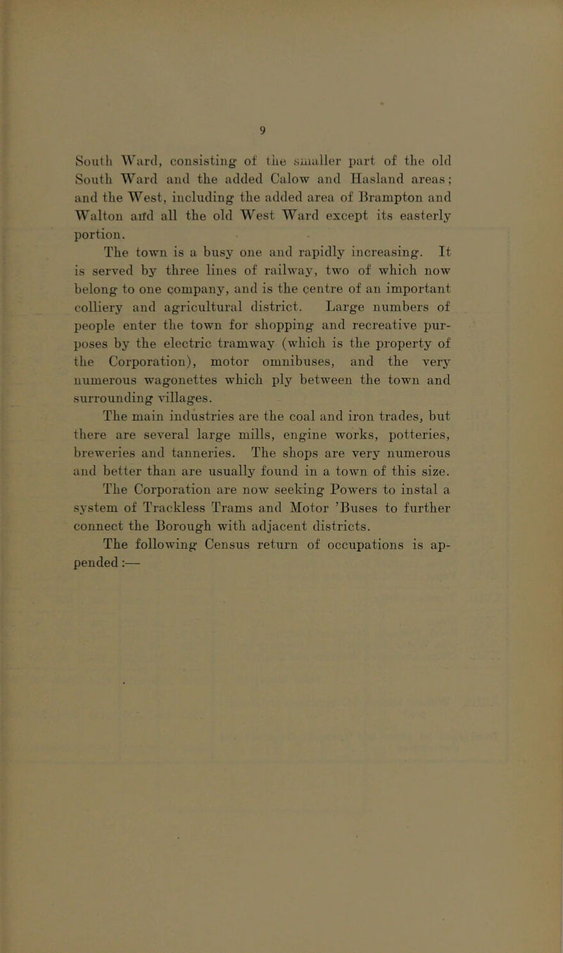 South 'Ward, consisting- of the snialler part of the old South Ward and the added Calow and Hasland areas; and the West, including the added area of Brampton and Walton aiTd all the old West Ward except its easterly portion. The town is a busy one and rapidly increasing. It is served by three Hues of railway, two of which now belong to one company, and is the centre of an important colliery and agricultural district. Large numbers of people enter the town for shopping and recreative pur- poses by the electric tramway (which is the property of the Corporation), motor omnibuses, and the very numerous wagonettes which ply between the town and surrounding villages. The main industries are the coal and iron trades, but there are several large mills, engine works, potteries, breweries and tanneries. The shops are very numerous and better than are usually found in a town of this size. The Corporation are now seeking Powers to instal a system of Trackless Trams and Motor ’Buses to further connect the Borough with adjacent districts. The following Census return of occupations is ap- pended :—