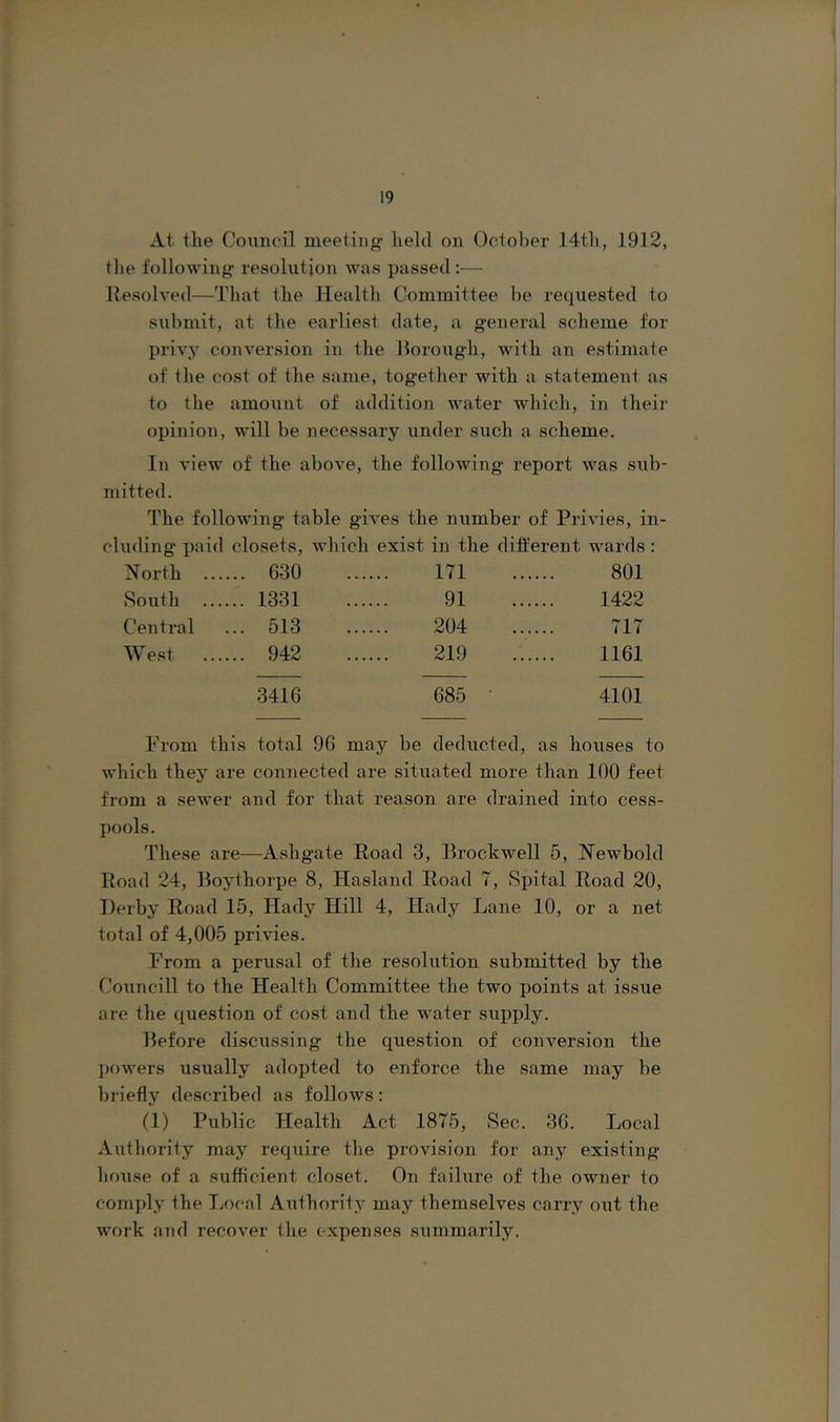 At the Council meeting held on October 14th, 1912, the following resolution was passed :— Resolved—That the Healtli Committee he requested to submit, at tlie earliest date, a g-eneral scheme for privy conversion in the llorough, with an estimate of the cost of tlie same, togetlier with a statement as to tlie amount of addition water wliich, in their opinion, will be necessary under such a scheme. In view of the above, the following report was siib- mitted. The following table gives the number of Privies, in- cluding paid closets, wliich exist in the different wards : N orth ... ... 630 171 801 South ... ... 1331 91 1422 Central ... 513 204 717 West ... 942 219 1161 3416 685 ■ 4101 From this total 90 may be deducted, as houses to which they are connected are situated more than 100 feet from a sewer and for that reason are drained into cess- pools. These are—Ashgate Road 3, llrockwell 5, Newbold Road 24, Roytliorpe 8, Hasland Road T, Spital Road 20, Derby Road 15, Hady Hill 4, Hady Lane 10, or a net total of 4,005 privies. From a perusal of the resolution submitted by the Councill to the Health Committee the two points at issue are the question of cost and the water supply. Defore discussing the question of conversion the powers usually adopted to enforce the same may be briefly described as follows: (1) Public Health Act 1875, Sec. 3G. Local Authority may require the provision for any existing house of a sufficient closet. On failure of the owner to comply the T;Ocal Authority may themselves carry out the work and recover (lie expenses summarily.