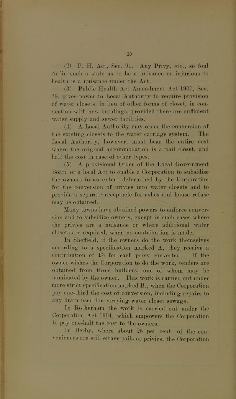 I (2) P. PI. Act, Sec. 91. Any Privy, etc., so foul Or‘in siicli a state as to he a nuisance or injurious to liealtli is a nuisance under the Act. (3) Public Health Act Amendment Act 1907, Sec. 39, oives power to Local Authority to require provision of water closets, in lieu of other forms of closet, in con- nection with new huilding-s, provided there are siifficient water supply and sewer facilities. (4) A Local Authority may order the conversion of the existing' closets to the water carriag'e system. The Local Authority, however, must hear the entire cost where the original accommodation is a pail closet, and half the cost in case of other types. (5) A provisional Order of the Local Government Hoard or a local Act to enable a Corporation to subsidize the owners to an extent determined by the Corporation for the conversion of privies into water closets and to provide a separate I’eceptacle for ashes and house refuse may be obtained. Many towns have obtained powers to enforce conver- sion and to subsidize owners, except in such cases where the privies are a nuisance or where additional water closets are reqiiired, wben no contribution is made. In Sheffield, if the owners do tbe work tliemselves according' to a specification marked A, they receive a contribution of T3 for each privy converted. If the owner wishes the Corporation to do the work, tenders are obtained from three builders, one of whom may be nominated by the owner. This work is carried out under more strict specification marked JL, when the Corporation pay one-third the cost of conversion, incliiding repairs to any drain used for carrying water closet sewage. In Rotherham the work is carried out under the Cor})oration Act 1904, which empowers the Corporation to ])ay one-half the cost to the owners. In Derby, where about 25 per cent, of the con- veniences are still either pails or privies, the Cori)oration