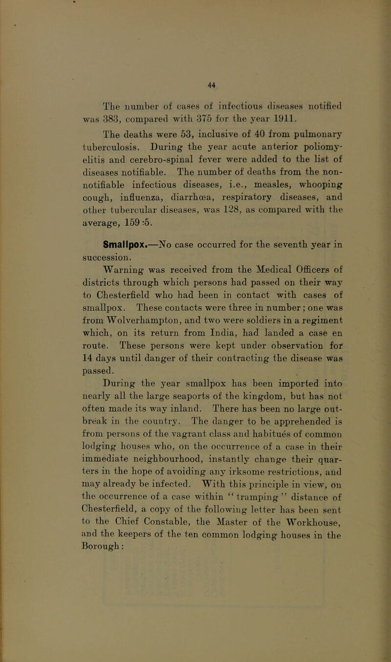 The uumber of cases of infectious diseases notified was 383, compared with 375 for the year 1911. The deaths were 53, inclusive of 40 from pulmonary tuberculosis. During the year aciite anterior poliomy- elitis and cerebro-spinal fever were added to the list of diseases notifiable. The number of deaths from the non- notifiable infectious diseases, i.e., measles, whooping cough, infiuenza, diarrhoea, respiratory diseases, and other tubercular diseases, was 128, as compared with the average, 159 :5. SmallpoXi—No case occurred for the seventh year in succession. Warning was received from the Medical Officers of districts through which persons had passed on their way to Chesterfield who had been in contact with cases of smallpox. These contacts were three in number; one was from Wolverhampton, and two were soldiers in a regiment which, on its return from India, had landed a case en route. These persons were kept under observation for 14 days until danger of their contracting the disease was passed. During the year smallpox has been imported into nearly all the large seaports of the kingdom, but has not often made its way inland. There has been no large out- break in the country. The danger to be apprehended is from persons of the vagrant class and habitues of common lodging houses who, on the occurrence of a case in their immediate neighbourhood, instantly change their quar- ters in the hope of avoiding anj^ irksome restrictions, and may already be infected. With this principle in view, on the occurrence of a case within “ tramping ” distance of Chesterfield, a copy of the following letter has been sent to the Chief Constable, the Master of the Workhouse, and the keepers of the ten common lodging houses in the Borough: