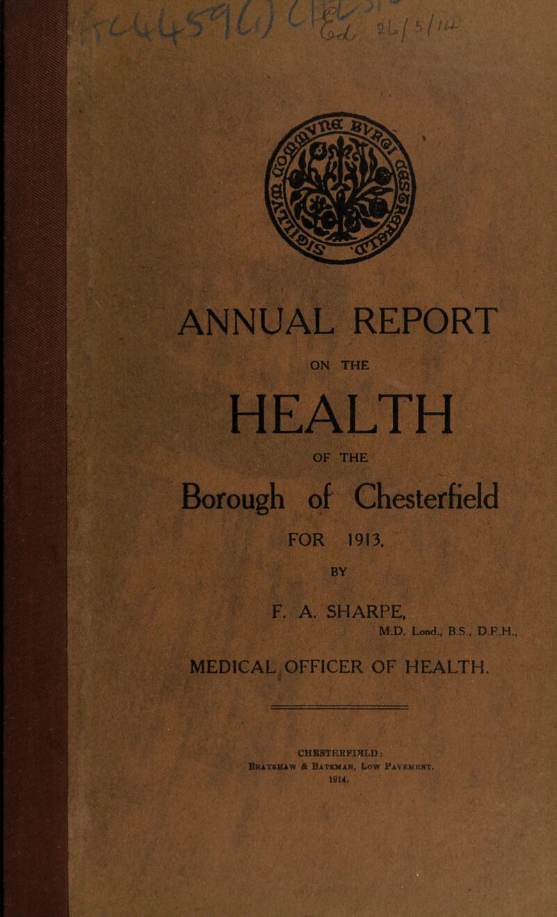 ON THE HEALTH OF THE Borough of Chesterfield FOR 1913, BY F. A. SHARPE, M.D. Lend., B.S., D.P.H., MEDICAL OFFICER OF HEALTH, CHESTERFIELD: Bravshaw & Bateman, Low Pavement. 1914.