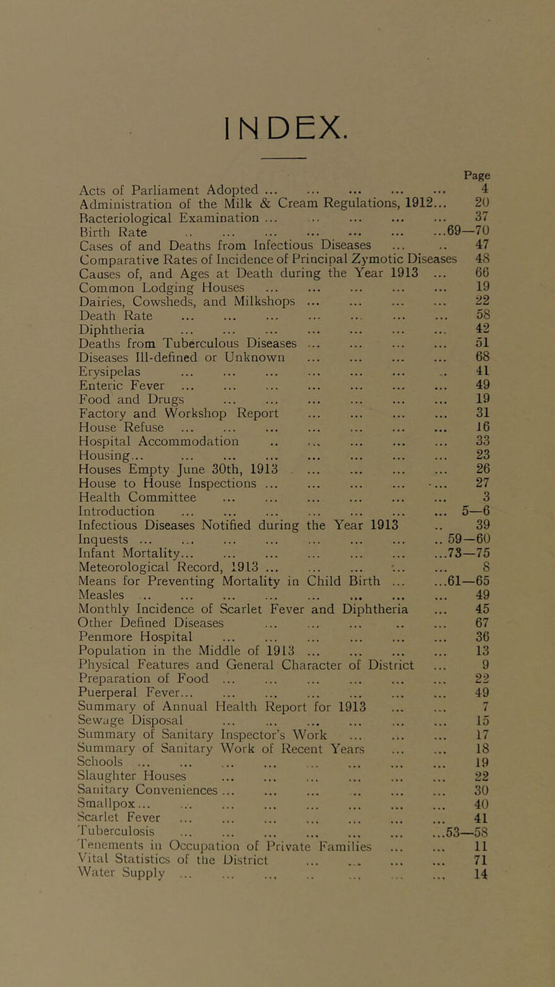 INDEX. and Diphtheri Acts of Parliament Adopted ... Administration of the Milk & Cream Regulations, 1912. Bacteriological Examination ... Birth Rate .. ... ... ... ... ... ...69 Cases of and Deaths from Infectious Diseases Comparative Rates of Incidence of Principal Zymotic Diseases Causes of, and Ages at Death during the Year 1913 Common Lodging Houses Dairies, Cowsheds, and Milkshops Death Rate Diphtheria Deaths from Tuberculous Diseases Diseases Ill-defined or Unknown Erysipelas Enteric Fever Food and Drugs Factory and Workshop Report House Refuse Hospital Accommodation Housing... ... Houses Empty June 30th, 1913 House to House Inspections ... Health Committee Introduction Infectious Diseases Notified during the Year 1913 Inquests ... ... ... ... ... ... ... ..59 Infant Mortality... ... ... ... ... ... ...73 Meteorological Record, 1913 Means for Preventing Mortality in Child Birth ... ...61 Measles .. Monthly Incidence of Scarlet Fever Other Defined Diseases Penmore Hospital Population in the Middle of 1913 Physical Features and General Character of District Preparation of Food Puerperal Fever... Summary of Annual Health Report for 1913 Sewage Disposal Summary of Sanitary Inspector’s Work Summary of Sanitary Work of Recent Years Schools ... Slaughter Houses Sanitary Conveniences Smallpox... Scarlet Fever Tuberculosis ... 53 1 enements in Occupation of Private Families Vital Statistics of tlie District Water Supply Page 4 20 37 —70 47 48 66 19 22 58 42 51 68 41 49 19 31 16 33 23 26 27 3 5—6 39 -60 —75 8 —65 49 45 67 36 13 9 22 49 7 15 17 18 19 22 30 40 41 —5S 11 71 14