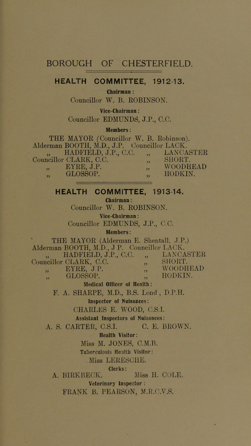 BOROUGH OF CHESTERFIELD. HEALTH COMMITTEE, 1912-13. Chairman : Councillor W. B. ROBINSON. Vice-Chairman: Councillor EDMUNDS, J.P., C.C. Members: THE MAYOR ('Councillor W. B. Robinson). Alderman BOOTH, M.D., J.P. Councillor LACK. „ HADFIELD, J.P., C.C. „ LANCASTER Councillor CLARK, C.C. „ SHORT. „ EYRE, J.P. „ WOODHEAD GLOSSOP. „ IIODKIN. HEALTH 1913-14. „ HADFIELD, J.P., C.C. Councillor CLARK, C.C. J1 COMMITTEE, Chairman: Councillor W. B. ROBINSON. Vice-Chairman: Councillor EDMUNDS, J.P., C.C. Members: THE MAYOR (Alderman E. Shentall, J.P.) Alderman BOOTH, M.D., J P. Councillor LACK. „ LANCASTER „ SHORT. EYRE, J.P. „ WOODHEAD GLOSSOP. Medical Officer of Health: F. A. SHARPE, M.D., B.S. Lond Inspector of Nuisances: CHARLES E. WOOD, C.S.I. Assistant Inspectors of Nuisances: A. S. CARTER, C.S.I. C. E. BROWN. Health Visitor: Miss M. JONES, C.M.B. Tuberculosis Health Visitor: . Miss LERESOHE. Clerks i A. BIRKBECK. ’ Miss H. COLE. Veterinary Inspector : FRANK B. PEARSON, M.R.C.V.S. IIODKIN. D.P.II.