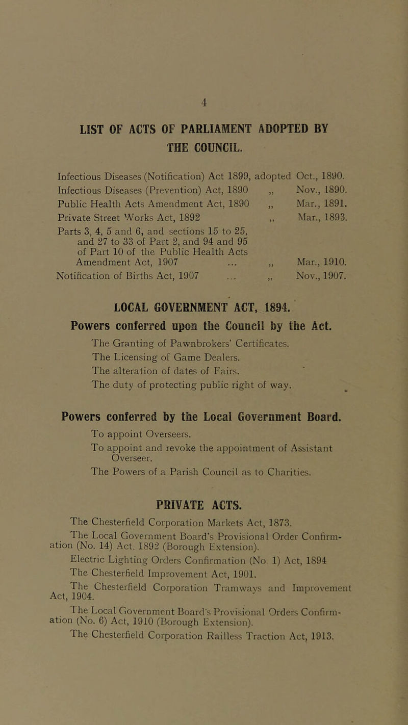 LIST OF ACTS OF PARLIAMENT ADOPTED BY THE COUNCIL. Infectious Diseases (Notification) Act 1899, adopted Infectious Diseases (Prevention) Act, 1890 „ Public Health Acts Amendment Act, 1890 ,, Private Street Works Act, 1892 ,, Parts 3, 4, 5 and 6, and sections 15 to 25, and 27 to 33 of Part 2, and 94 and 95 of Part 10 of the Public Health Acts Amendment Act, 1907 ... ,, Notification of Births Act, 1907 ... „ LOCAL GOVERNMENT ACT, 1894. Powers conferred upon the Council by the Act. The Granting of Pawnbrokers’ Certificates. The Licensing of Game Dealers. The alteration of dates of Fairs. The duty of protecting public right of way. Oct., 1890. Nov., 1890. Mar., 1891. Mar., 1893. Mar., 1910. Nov., 1907. Powers conferred by the Local Government Board. To appoint Overseers. To appoint and revoke the appointment of Assistant Overseer. The Powers of a Parish Council as to Charities. PRIVATE ACTS. The Chesterfield Corporation Markets Act, 1873. I he Local Government Board’s Provisional Order Confirm- ation (No. 14) Act. 1892 (Borough Extension). Electric Lighting Orders Confirmation (No 1) Act, 1894 The Chesterfield Improvement Act, 1901. The Chesterfield Corporation Tramways and Improvement Act, 1904. 1 he Local Government Board's Provisional Orders Confirm- ation (No. 6) Act, 1910 (Borough Extension). I he Chesterfield Corporation Railless Traction Act, 1913.