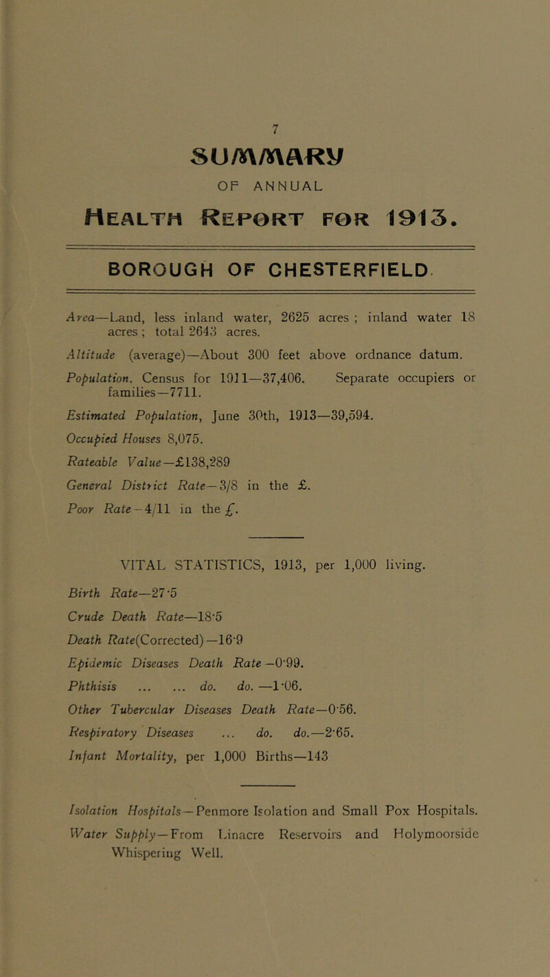 summaKy OF ANNUAL Health Report for 1013. BOROUGH OF CHESTERFIELD Area—Land, less inland water, 2625 acres ; inland water 18 acres ; total 2643 acres. Altitude (average)—About 300 feet above ordnance datum. Population. Census for 1911—37,406. Separate occupiers or families—7711. Estimated Population, June 30th, 1913—39,594. Occupied Houses 8,075. Rateable Value—£138,289 General District Rate— 3/8 in the £. Poor Rate — 4/11 in the £. VITAL STATISTICS, 1913, per 1,000 living. Birth Rate—27'5 Crude Death Rate—18’5 Death ftafe(Corrected) —16'9 Epidemic Diseases Death Rate —0'99. Phthisis do. do. —1'06. Other Tubercular Diseases Death Rate—0’56. Respiratory Diseases ... do. do.—2'65. Infant Mortality, per 1,000 Births—143 Isolation Hospitals—Penmore Isolation and Small Pox Hospitals. Water Supply—From Linacre Reservoirs and Holymoorsidc Whispering Well.