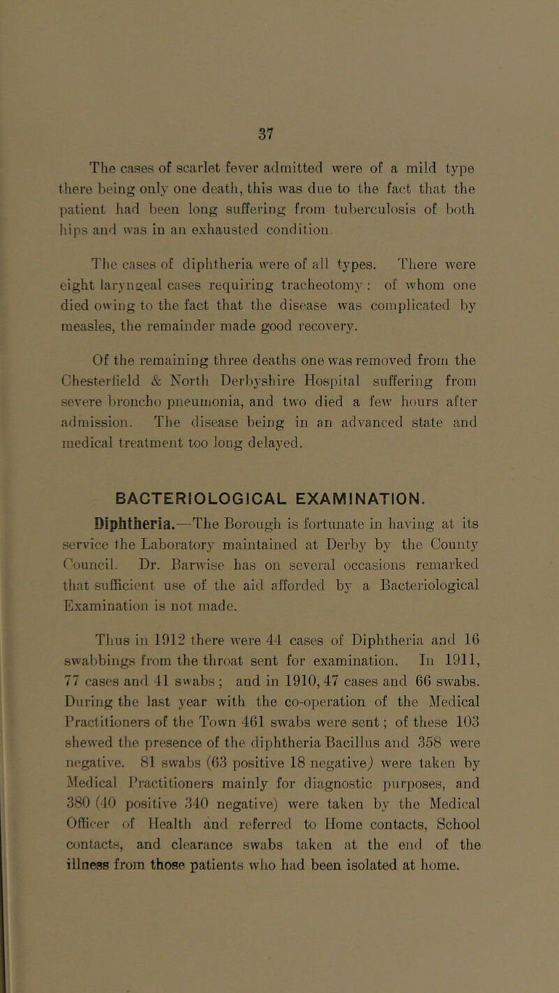 The cases of scarlet fever admitted were of a mild type there being only one death, this was due to the fact that the patient had been long suffering from tuberculosis of both hips and was in an exhausted condition. The cases of diphtheria were of all types. There were eight laryngeal cases requiring tracheotomy : of whom one died owing to the fact that the disease was complicated by measles, the remainder made good recovery. Of the remaining three deaths one was removed from the Chesterfield & North Derbyshire Hospital suffering from severe broncho pneumonia, and two died a few hours after admission. The disease being in an advanced state and medical treatment too long delayed. BACTERIOLOGICAL EXAMINATION. Diphtheria .—The Borough is fortunate in having at its service the Laboratory maintained at Derby by the County Council. Dr. Barvvise has on several occasions remarked that sufficient use of the aid afforded by a Bacteriological Examination is not made. Thus in 1912 there were 44 cases of Diphtheria and 16 swabbings from the throat sent for examination. In 1911, 77 cases and 41 swabs; and in 1910,47 cases and 66 swabs. During the last year with the co-operation of the Medical Practitioners of the Town 461 swabs were sent; of these 103 shewed the presence of the diphtheria Bacillus and 358 were negative. 81 swabs (63 positive 18 negative,) were taken by Medical Practitioners mainly for diagnostic purposes, and 380 (40 positive 340 negative) were taken by the Medical Officer of Health and referred to Home contacts, School contacts, and clearance swabs taken at the end of the illness from those patients who had been isolated at home.