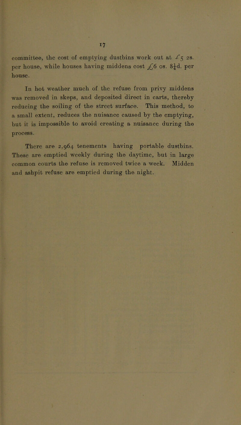 committee, the cost of emptying dustbins work out at -f ^ 23. per house, while houses having middens cost ^6 os. 8|d. per house. In hot weather much of the refuse from privy middens was removed in skeps, and deposited direct in carts, thereby reducing the soiling of the street surface. This method, to a small extent, reduces the nuisance caused by the emptying, but it is impossible to avoid creating a nuisance during the process. There are 2,964 tenements having portable dustbins. These are emptied weekly during the daytime, but in large common courts the refuse is removed twice a week. Midden and ashpit refuse are emptied during the night.