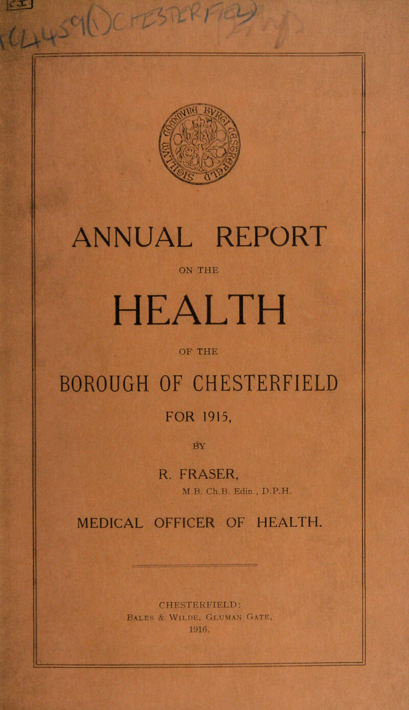 / (I ANNUAL REPORT ON THE HEALTH OF THE BOROUGH OF CHESTERFIELD FOR 1915, R. FRASER, M.B. Ch.B. Edin., D.P.H. MEDICAL OFFICER OF HEALTH. CHESTERFIELD; Bales & Wilde, Gluman Gate, 1916.