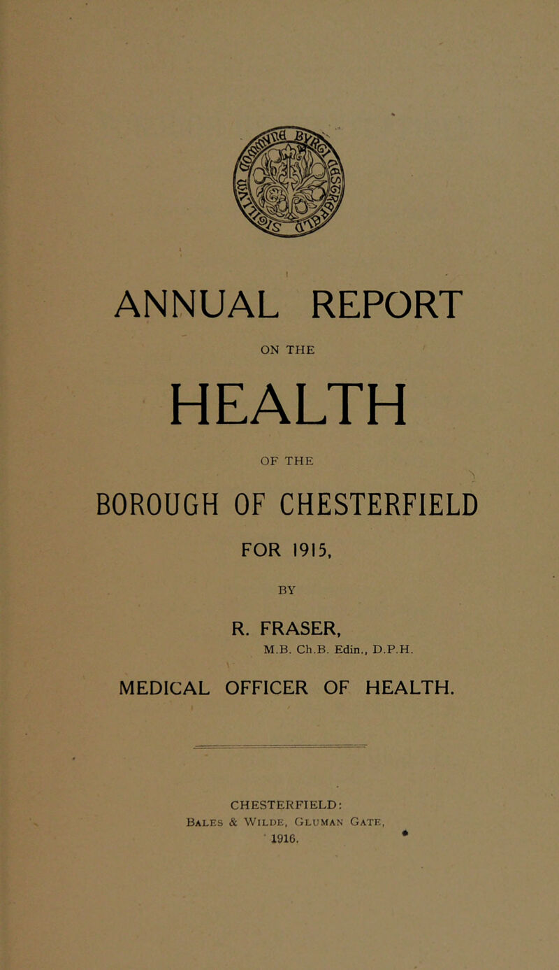 ANNUAL REPORT ON THE HEALTH OF THE BOROUGH OF CHESTERFIELD FOR 1915, BY R. FRASER. M B. Ch.B. Edin., D.P.H. MEDICAL OFFICER OF HEALTH. CHESTERFIELD: Bales & Wilue, Gluman Gate, 1916.