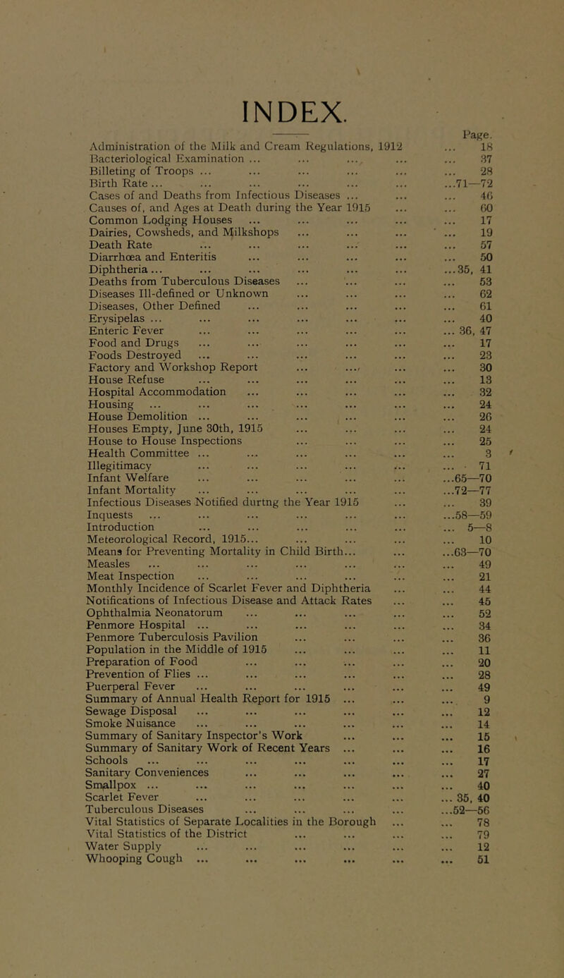 INDEX. Administration of the Milk and Cream Regulations, 191‘2 Bacteriological Examination ... Billeting of Troops ... Birth Rate ... Cases of and Deaths from Infectious Diseases ... Causes of, and Ages at Death during the Year 1915 Common Lodging Houses Dairies, Cowsheds, and Milkshops Death Rate Diarrhoea and Enteritis Diphtheria... Deaths from Tuberculous Diseases Diseases Ill-defined or Unknown Diseases, Other Defined Erysipelas ... Enteric Fever Food and Drugs Foods Destroyed Factory and Workshop Report ... ..., House Refuse Hospital Accommodation Housing House Demolition ... Houses Empty, June 30th, 1915 House to House Inspections Health Committee ... Illegitimacy Infant Welfare Infant Mortality Infectious Diseases Notified durtng the Year 1915 Inquests Introduction Meteorological Record, 1915... Means for Preventing Mortality in Child Birth... Measles Meat Inspection Monthly Incidence of Scarlet Fever and Diphtheria Notifications of Infectious Disease and Attack Rates Ophthalmia Neonatorum Penmore Hospital ... Penmore Tuberculosis Pavilion Population in the Middle of 1915 Preparation of Food Prevention of Flies ... Puerperal Fever Summary of Annual Health Report for 1915 ... Sewage Disposal Smoke Nuisance Summary of Sanitary Inspector’s Work Summary of Sanitary Work of Recent Years ... Schools Sanitary Conveniences Smallpox ... Scarlet Fever Tuberculous Diseases Vital Statistics of Separate Localities in the Borough Vital Statistics of the District Water Supply Whooping Cough ... Page. 18 37 •28 71— 7-2 40 00 17 19 57 50 35, 41 53 62 61 40 36, 47 17 23 30 13 32 24 26 24 25 3 ■ 71 65—70 72— 77 39 58—59 5—8 10 63—70 49 21 44 45 52 34 36 11 20 28 49 9 12 14 15 16 17 27 40 35, 40 52—56 78 79 12 51