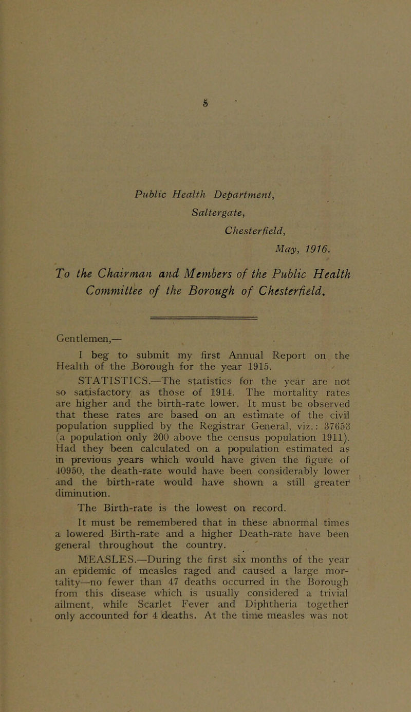 Public Health Department, Saltergate, Chesterfield, May, 1916. To the Chairman and Members of the Public Health Committee of the Borough of Chesterfield, Gentlemen,— I beg to submit my first Annual Report on the Health of the Borough for the year 1915. STATISTICS.—The statistics for the year are not so satisfactory as those of 1914. The mortality rates are higher and the birth-rate lower. It must be observed that these rates are based on an estimate of the civil population supplied by the Registrar General, viz.: 37653 (a popmlation only 200 above the census population 1911). Had they been calculated on a population estimated as in previous years which would have given the figure of 40950, the death-rate would have been considerably lower and the birth-rate would have shown a still greater diminution. The Birth-rate is the lowest on record. It must be remembered that in these abnormal times a lowered Birth-rate and a liigher Death-rate have been general throughout the country. MEASLES.—During the first six months of the year an epidemic of measles raged and caused a large mor- tality—no fewer than 47 deaths occurred in the Borough from this disease which is usually considered a trivial ailment, while Scarlet Fever and Diphtheria together only accounted for 4 deaths. At the time measles was not