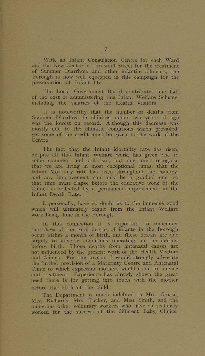 With aji Infant Consulation Centre for each Ward and the New Centre in Lordsmill Street for the treatment of Summer Diarrhoea and other infantile ailments, the Borough is now well equipped in this campaign for the preservation of Infant life. The Local Government Board contributes one half of the cost of administering this Infant Welfare Scheme, including the salaries of the Health Visitors. > It is noteworthy that the number of deaths from Summer Diarrhoea in children under two years of age was the lowest on record. Although this decrease was mostly due to the climatic conditions which prevailed, yet some of the credit must be given to 'the work of the Centre The fact that the Infant Mortality rate has risen, despite all this Infant Welfare work, has given rise to some comment and criticism, but one must recognise that we are living in most exceptional times, that the Infant Mortality rate has risen ,throughout the country, and any improvement can only be a gradual one, so that time must elapse before the educative work of the Clinics is reflected by a permanent improvement in the Infant Death Rate. I, personally, have no doubt as to the immense good which will ultimately result from the Infant Welfare work being done in the Borough. In this connection it is imp>ortant to remember that 350/0 of the total deaths of infants in the Borough occur within) a month of birth, and t'hese deaths are due largely to adverse conditions operating on the mother before birth. Those deaths from antenatal causes are not influenced by the present work of the Health Visitors and Clinics. For this reason I would strongly advocate the further provision of a Maternity Centre and Antenatal Clinic to which expectant mothers would come for advice and treatment. Experience has already shown the great need there is for getting into touch with the mother before the birth of the child. The Department is much indebted to Mrs. Crosse, Miss Richards, Mrs. Tucker, and Miss Smith, and the numerous other voluntary workers who have so zealously worked for the success of the different Baby, Clinics.