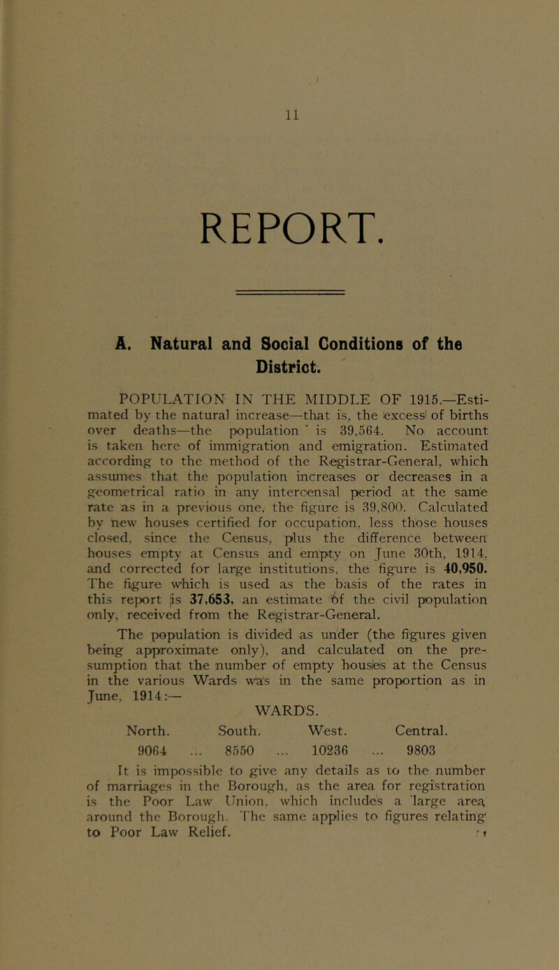 REPORT. A. Natural and Social Conditions of the District. POPULATION IN THE MIDDLE OF 1915.—Esti- mated by the natural increase—that i's, the texcess* of births over deaths—the population ’ is 39,564. No account is taken here of immigration and emigration. Estimated according to the method of the Registrar-General, which assumes that the population increases or decreases in a geometrical ratio in any interoensal period at the samfe rate as in a previous one,- the figure is 39,800. Calculated by tiew houses certified for occupation, less those houses closed, since the Census, plus the difference between' houses empty at Census and empty on June 30th, 1914, and corrected for large institutions, the figure is 40,950. The figure which is used as the basis of the rates in this report is 37,653, an estimate 6f the civil population only, received from the Registrar-General. The population is divided as under (the figures given being approximate only), and calculated on the pre- sumption that the number of empty housles at the Census in the various Wards Wa's in the same proportion as in June, 1914:— WARDS. North. South. West. Central. 9064 .. . 8550 .. . 10236 ... 9803 It is impossible to give any details as to the number of marriages in the Borough, as the area for registration is the Poor Law Union, which includes a large area, around the Borough. The same applies to figures relating to Poor Law Relief. ■ r