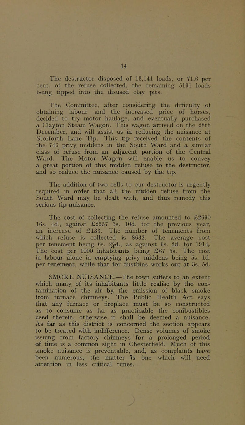 The destructor disp>osed of 13,141 loads, or 71.6 per cent, of the refuse collected, the remaining 5191 loads being tipped into the disused clay pits. The Committee, after considering the difficulty of obtaining labour and the increased price of horses, decided to try motor haulage, and eventually purchased a Clayton Steam Wagon. This wagon arrived on the 28th December, and will assist us in reducing the nuisance at Storforth Lane Tip. This tip received the contents of the 746 privy middens in the South Ward and a similar class of refuse from an adjacent portion of the Central Ward. The Motor Wagon will enable us to convey a great portion of this midden refuse to the destructor, and so reduce the nuisance caused by the tip. The addition of two cells to our destructor is urgently required in order that all the midden refuse from the South Ward may be dealt with, and thus remedy this serious tip nuisance. The cost of collecting the refuse amounted to £269U 16s. 4d., against £2557 3s. lOd. for the previous year, an increase of £133.- The number of tenements from which refuse is collected is 8632. The average cost per tenement being 6s. 2jd., as agaiiast 6s. 2d. for 1914- The cost per 1000 inhabitants being £67 5s. The cost in labour .alone in emptying privy middens being 5s. Id. per tenement, while that for dustbins works out at 3s. 5d. SMOKE NUISANCE.—The town suffers to an extent which many of its inhabitants little realise by the con- tamination of the air by the emission of black smoke from furnace chimneys. The Public Health Act says that any furnace or fireplace must be so constructed as to consume as far as practicable the conobustibles used therein, otherwise it shall be deemed a nuisance. As far as this district is concerned the section appears to be treated with indifference. Dense volumes of smoke issuing from factory chimneys fpr a prolonged period) of time is a common sight in Chesterfield. Much of this smoke nuisance is preventable, and, as complaints have been numerous, the matter Is one which wall need attention in less critical times.