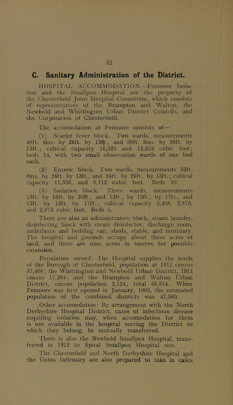 ^2 G. Sanitary Administration of the District. HOSPITAL ACCOMMODATION.—Penmore Isola- tion and the Smallpox- Hospital are the property 'of the Chesterheld Joint Hospital Committee, which consists of representatives of the Bramlpton and Walton, the Newbold and Whittington Urban District Councils, and the Corporation of Chesterfield. The accomodation at Penmore consists of— (1) Scarlet fever block. Two wards, measurements 48ft. 4ins. by 26ft. by 13f|t., and 36ft. 3ins. by 26ft. by 13ft.; cubical capacity 16,325 and 12,262 cubic feet; beds 14, with two small observation wards of one bed each. (2) Enteric block. Two wards, measurements 33ft. 8iins. by 26ft. by 13ft., and 24ft. by 26ft. by 13ft.; cubical capacity 11,356, and 8,112 cubic feet. Beds 10. (3) Isolation block. Three wards, measurements 13ft. by 16ft. by 26flt., and 13ft., by 13ft., by 17ft., and 13ft. by 13ft. by 17ft.; cubical capacity 5,408, 2,873, and 2,873 cubic feet. Beds 5. There are also an administrative block, steam laundry, disinfecting block with steam disinfector, discharge room, ambulance and bedding van, sheds, stable, and mortuary. The hospital and grounds occupy about three acres of land, and there are nine acres in re^serve for possible extension. Population served: The Hospital supplies the needs of the Borough of Chesterfield, population at 1911 census 37,406; the Whittington and Newbold Urban District, 1911 census 17,284; and the Brampton and Walton Urban District, census population 2,124; total 56,814. When Penmore was first opened in January, 1905, the estimated population of the combined districts was 47,560. (Other accomodation: By arrangement with the North Derbyshire Hospital District, cases of infectious disease requiring isolation may, when accomodation for them is not available in the hospital serving the District to which they belong, be mutually transferred. There is also the Newbold Smallpox Hospital, trans- ferred in 1912 to Spital Sm'allpox Hospital site. The Chesterfield and North Derbyshire Hospital and the Union Infirmary are also prepared to take in caSes