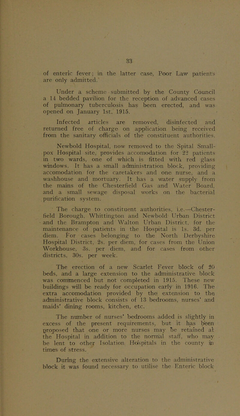 of enteric fever; in the latter case, Poor Law patient's are only admitted. Under a scheme submitted by the County Council a 14 bedded pavilion for the reception of advanced cases of pulmonary tuberculosis has been erected, and was opened on January 1st, 1915. Infected articles are removed, disinfected and returned free of charge on application being received from the sanitary officials of the constituent authorities. Newbold Hospital, now removed to the Spital Small- po.x Hospital site, provides accomodation for 22 patients in two wards, one of which is fitted with red glass windows. It has a small administration block, providing accomodation for the caretakers and one nurse, and a washhouse and mortuary. It has a water supply from the mains of the Chesterfield Gas and Water Board, and a small sewage disposal works on the bacterial purification system. The charge to constituent authorities, i.e.—Chester- field Borough, Whittington and Newbold Urban District and the Brampton and Walton LTban District, for the maintenance of patients in the Hospital is Is. 3d. per diem. For cases belonging to the North Derbyshire Hospital District, 2s. per diem, for cases from the Union Workhouse, 3s. per diem, and for cases from other districts. 30s. per week. The erection of a new Scarlet Fever block of 20 beds, and a large extension to the administrative block was commenced but not completed in 1915. These new buildings will be ready for occupation early in 1916. The extra accomodation provided by the extension to the administrative block consists of 13 bedrooms, nurses’ and maids’ dining rooms, kitchen, etc. The number of nurses’ bedrooms added is slightly in excess of the present requirements, but it has bfeen proposed that one or more nurses may be retafned al the Hospital in addition to the nornial staff, who may be lent to other Isolation Holspitals in the county iln times of stress. During the extensive alteration to the administrative block it was found necessary to utilise the Enteric block