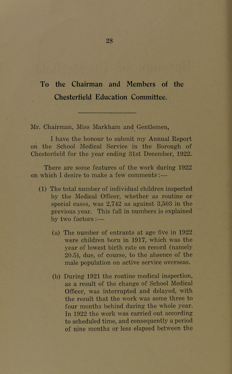 To the Chairman and Members of the Chesterfield Education Committee. Mr. Chairman, Miss Markham and Gentlemen, I have the honour to submit my Annual Report on the School Medical Service in the Borough of Chesterfield for the year ending 31st December, 1922. There are some features of the work during 1922 on which I desire to make a few comments :— (1) The total number of individual children inspected by the Medical Officer, whether as routine or special cases, was 2,742 as against 3,503 in the previous year. This fall in numbers is explained by two factors :— (a) The number of entrants at age five in 1922 were children born in 1917, which was the year of lowest birth rate on record (namely 20.5), due, of course, to the absence of the male population on active service overseas. (b) During 1921 the routine medical inspection, as a result of the change of School Medical Officer, was interrupted and delayed, with the result that the work was some three to four months behind during the whole year. In 1922 the work was carried out according to scheduled time, and consequently a period of nine months or less elapsed between the