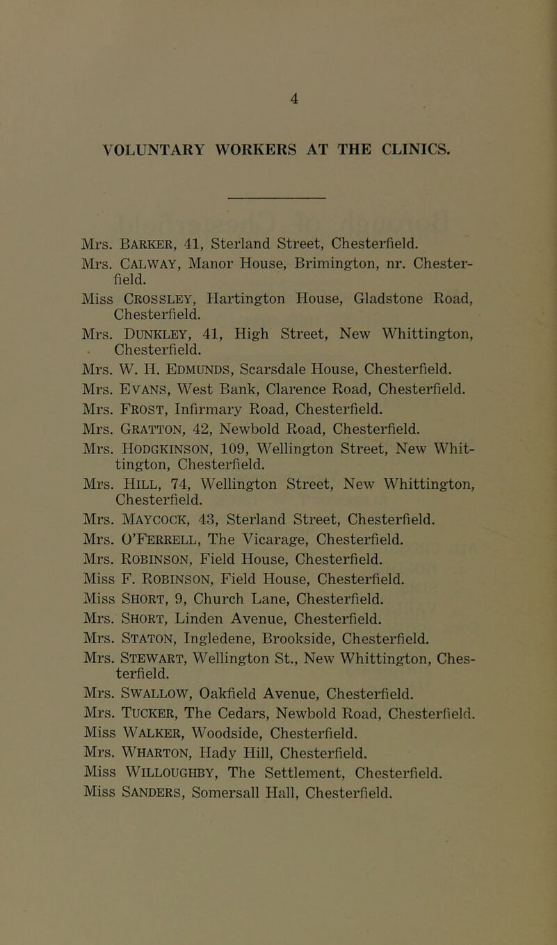 VOLUNTARY WORKERS AT THE CLINICS. Mrs. Barker, 41, Sterland Street, Chesterfield. Mrs. Galway, Manor House, Brimington, nr. Chester- field. Miss Crossley, Hartington House, Gladstone Road, Chesterfield. Mrs. Dunkley, 41, High Street, New Whittington, Chesterfield. Mrs. W. H. Edmunds, Scarsdale House, Chesterfield. Mrs. Evans, West Bank, Clarence Road, Chesterfield. Mrs. Frost, Infirmary Road, Chesterfield. Mrs. Gratton, 42, Newbold Road, Chesteidield. Mrs. Hodgkinson, 109, Wellington Street, New Whit- tington, Chesterfield. Mrs. Hill, 74, Wellington Street, New Whittington, Chesterfield. Mrs. Maycock, 43, Sterland Street, Chesterfield. Mrs. O’Ferrell, The Vicarage, Chesterfield. Mrs. Robinson, Field House, Ghesteidield. Miss F. Robinson, Field House, Chestei-field. Miss Short, 9, Church Lane, Chesterfield. Mrs. Short, Linden Avenue, Chesterfield. Mrs. Staton, Ingledene, Brookside, Chesterfield. Mrs. Stewart, Wellington St., New Whittington, Ches- terfield. Mrs. Swallow, Oakfield Avenue, Chesterfield. Mrs. Tucker, The Cedars, Newbold Road, Chesterfield. Miss Walker, Woodside, Chesterfield. Mrs. Wharton, Hady Hill, Chesterfield. Miss Willoughby, The Settlement, Chesterfield. Miss Sanders, Somersall Hall, Chesterfield.