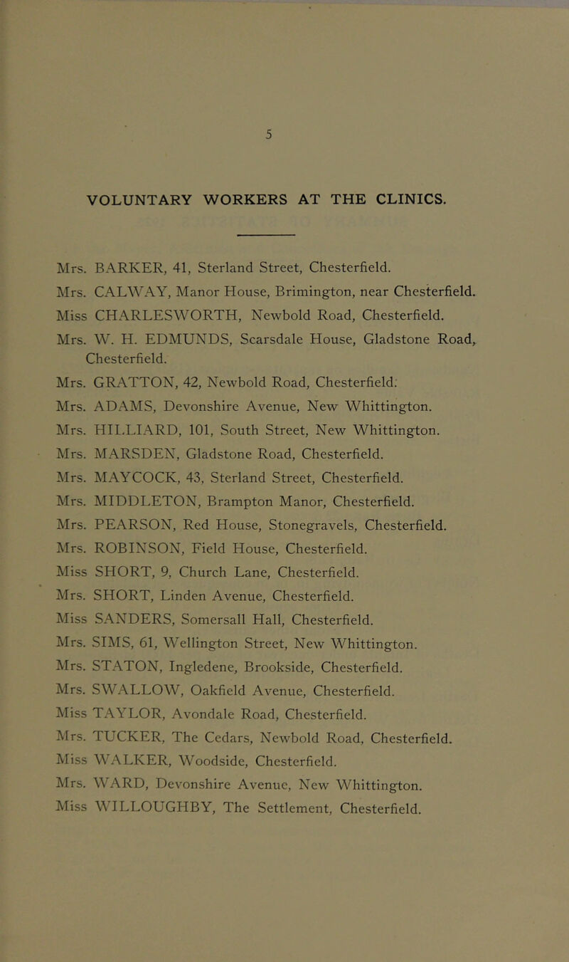 VOLUNTARY WORKERS AT THE CLINICS. Mrs. BARKER, 41, Sterland Street, Chesterfield. Mrs. CALWAY, Manor House, Brimington, near Chesterfield. Miss CHARLESWORTH, Newbold Road, Chesterfield. Mrs. W. H. EDMUNDS, Scarsdale House, Gladstone Road, Chesterfield. Mrs. GRATTON, 42, Newbold Road, Chesterfield: Mrs. ADAMS, Devonshire Avenue, New Whittington. Mrs. HII.LIARD, 101, South Street, New Whittington. Mrs. MARSDEN, Gladstone Road, Chesterfield. Mrs. MAYCOCK, 43, Sterland Street, Chesterfield. Mrs. MIDDLETON, Brampton Manor, Chesterfield. Mrs. PEARSON, Red House, Stonegravels, Chesterfield. Mrs. ROBINSON, Field House, Chesterfield. Miss SHORT, 9, Church Lane, Chesterfield. Mrs. SHORT, Linden Avenue, Chesterfield. Miss SANDERS, Somersall Hall, Chesterfield. Mrs. SIMS, 61, Wellington Street, New Whittington. Mrs. STATON, Ingledene, Brookside, Chesterfield. Mrs. SWALLOW, Oakfield Avenue, Chesterfield. Miss TAYLOR, Avondale Road, Chesterfield. Mrs. TUCKER, The Cedars, Newbold Road, Chesterfield. Miss WALKER, Woodside, Chesterfield. Mrs. WARD, Devonshire Avenue, New Whittington. Miss WILLOUGHBY, The Settlement, Chesterfield.