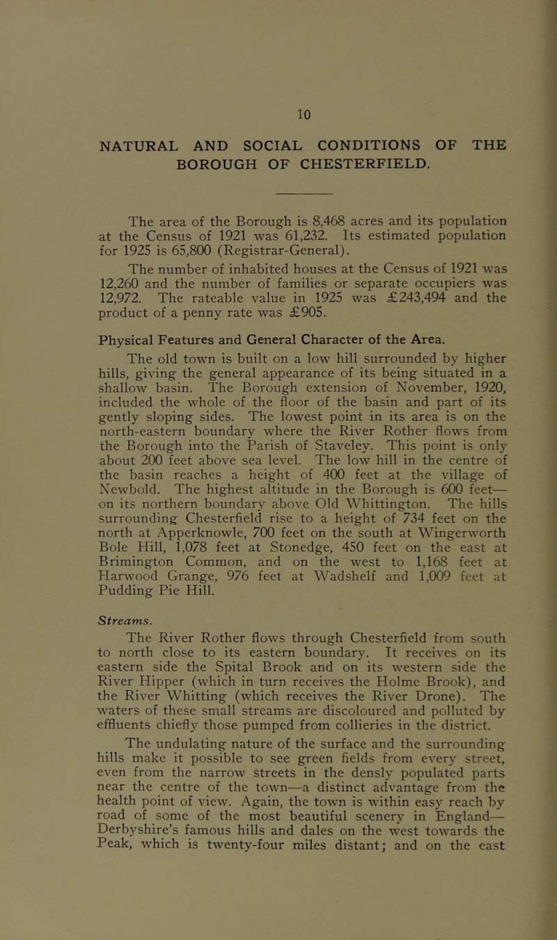 NATURAL AND SOCIAL CONDITIONS OF THE BOROUGH OF CHESTERFIELD. The area of the Borough is 8,468 acres and its population at the Census of 1921 was 61,232. Its estimated population for 1925 is 65,800 (Registrar-General). The number of inhabited houses at the Census of 1921 was 12,260 and the number of families or separate occupiers was 12,972. The rateable value in 1925 was £243,494 and the product of a penny rate was £905. Physical Features and General Character of the Area. The old town is built on a low hill surrounded by higher hills, giving the general appearance of its being situated in a shallow basin. The Borough extension of November, 1920, included the whole of the floor of the basin and part of its gently sloping sides. The lowest point in its area is on the north-eastern boundary where the River Rother flows from the Borough into the Parish of Staveley. This point is only about 200 feet above sea level. The low hill in the centre of the basin reaches a height of 400 feet at the village of Newbold. The highest altitude in the Borough is 600 feet— on its northern boundary above Old Whittington. The hills surrounding Chesterfield rise to a height of 734 feet on the north at Apperknowle, 700 feet on the south at Wingerworth Bole Hill, 1,078 feet at Stonedge, 450 feet on the east at Brimington Common, and on the west to 1,168 feet at Harwood Grange, 976 feet at Wadshelf and 1,009 feet at Pudding Pie Hill. Streams. The River Rother flows through Chesterfield from south to north close to its eastern boundary. It receives on its eastern side the Spital Brook and on its western side the River Hipper (which in turn receives the Holme Brook), and the River Whitting (which receives the River Drone). The waters of these small streams are discoloured and polluted by effluents chiefly those pumped from collieries in the district. The undulating nature of the surface and the surrounding hills make it possible to see green fields from every street, even from the narrow streets in the densly populated parts near the centre of the town—a distinct advantage from the health point of view. Again, the town is within easy reach by road of some of the most beautiful scenery in England— Derbyshire’s famous hills and dales on the west towards the Peak, which is twenty-four miles distant; and on the east