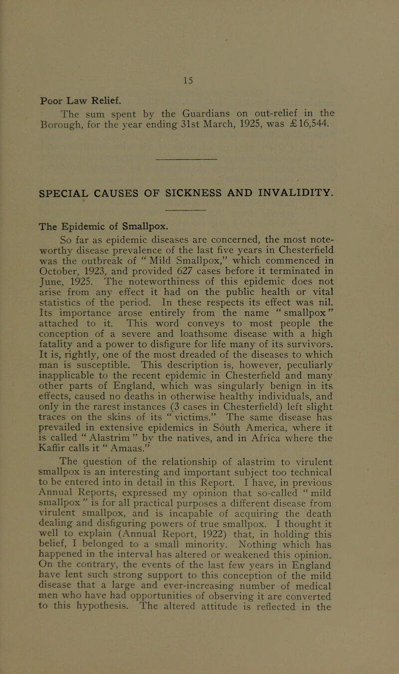 Poor Law Relief. The sum spent by the Guardians on out-relief in the Borough, for the year ending 31st March, 1925, was £16,544. SPECIAL CAUSES OF SICKNESS AND INVALIDITY. The Epidemic of Smallpox. So far as epidemic diseases are concerned, the most note- worthy disease prevalence of the last five years in Chesterfield was the outbreak of “ Mild Smallpox,” which commenced in October, 1923, and provided 627 cases before it terminated in June, 1925. The noteworthiness of this epidemic does not arise from any effect it had on the public health or vital statistics of the period. In these respects its effect was nil. Its importance arose entirely from the name “ smallpox ” attached to it. This word conveys to most people the conception of a severe and loathsome disease with a high fatality and a power to disfigure for life many of its survivors. It is, rightly, one of the most dreaded of the diseases to which man is susceptible. This description is, however, peculiarly inapplicable to the recent epidemic in Chesterfield and many other parts of England, which was singularly benign in its effects, caused no deaths in otherwise healthy individuals, and only in the rarest instances (3 cases in Chesterfield) left slight traces on the skins of its “ victims.” The same disease has prevailed in extensive epidemics in South America, where it is called “ Alastrim ” by the natives, and in Africa where the Kaffir calls it “ Amaas.” The question of the relationship of alastrim to virulent smallpox is an interesting and important subject too technical to be entered into in detail in this Report. I have, in previous Annual Reports, expressed my opinion that so-called “ mild smallpox ” is for all practical purposes a different disease from virulent smallpox, and is incapable of acquiring the death dealing and disfiguring powers of true smallpox. I thought it well to explain (Annual Report, 1922) that, in holding this belief, I belonged to a small minority. Nothing which has happened in the interval has altered or weakened this opinion. On the contrary, the events of the last few years in England have lent such strong support to this conception of the mild disease that a large and ever-increasing number of medical men who have had opportunities of observing it are converted to this hypothesis. The altered attitude is reflected in the