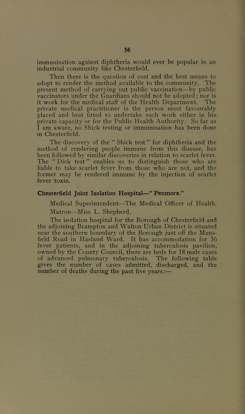 Immunisation against diphtheria would ever be popular in an industrial community like Chesterfield. Then there is the question of cost and the best means to adopt to render the method available to the community. The present method of carrying out public vaccination—by public vaccinators under the Guardians should not be adopted; nor is it work for the medical stafif of the Health Department. The private medical practitioner is the person most favourably placed and best fitted to undertake such work either in his private capacity or for the Public Health Authority. So far as I am aware, no Shick testing or immunisation has been done in Chesterfield. The discovery of the “ Shick test ” for diphtheria and the method of rendering people immune from this disease, has been followed by similar discoveries in relation to scarlet fever. The “ Dick test ” enables us to distinguish those who are liable to take scarlet fever from those who are not, and the former may be rendered immune by the injection of scarlet fever toxin. Chesterfield Joint Isolation Hospital—“ Penmore.” Medical Superintendent—The Medical Officer of Health. Matron—Miss L. Shepherd. The isolation hospital for the Borough of Chesterfield and the adjoining Brampton and Walton Urban District is situated near the southern boundary of the Borough just off the Mans- field Road in Hasland Ward. It has accommodation for 56 fever patients, and in the adjoining tuberculosis pavilion, owned by the County Council, there are beds for 18 male cases of advanced pulmonary tuberculosis. The following table gives the number of cases admitted, discharged, and the number of deaths during the past five years:—