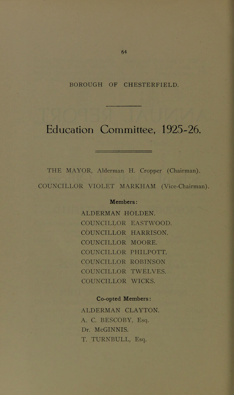 BOROUGH OF CHESTERFIELD. Education Committee, 1925-26. THE MAYOR, Alderman H. Cropper (Chairman). COUNCILLOR VIOLET MARKHAM (Vice-Chairman). Members: ALDERMAN HOLDEN. COUNCILLOR EASTWOOD COUNCILLOR HARRISON. COUNCILLOR MOORE. COUNCILLOR PHILPOTT. COUNCILLOR ROBINSON COUNCILLOR TWELVES. COUNCILLOR WICKS. Co-opted Members: ALDERMAN CLAYTON. A. C. BESCOBY, Esq. Dr. McGinnis. T. TURNBULL, Esq.