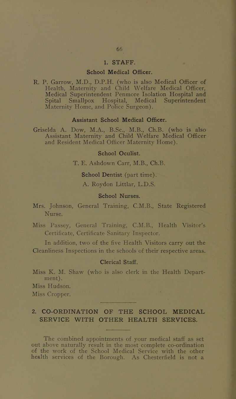 1. STAFF. School Medical Officer. R. P. Garrow, M.D., D.P.H. (who is also Medical Officer of Health, Maternity and Child Welfare Medical Officer, Medical Superintendent Penmore Isolation Hospital and Spital Smallpox Hospital, Medical Superintendent Maternity Home, and Police Surgeon). Assistant School Medical Officer. Griselda A. Dow, M.A., B.Sc., AI.B., Ch.B. (who is also Assistant Maternity and Child Welfare Medical Officer and Resident Medical Officer Maternity Home). School Oculist. T. E. Ashdown Carr, M.B., Ch.B. School Dentist (part time). A. Roydon Littlar, L.D.S. School Nurses. Mrs. Johnson, General Training, C.M.B., State Registered Nurse. Miss Passey, General Training, C.M.B., Health Visitor’s Certificate, Certificate Sanitary Inspector. In addition, two of the five Health Visitors carry out the Cleanliness Inspections in the schools of their respective areas. Clerical Staff. Miss K. M. Shaw (who is also clerk in the Health Depart- ment). Miss Hudson. Miss Cropper. 2. CO-ORDINATION OF THE SCHOOL MEDICAL SERVICE WITH OTHER HEALTH SERVICES. The combined appointments of your medical staff as set out above naturally result in the most complete co-ordination of the work of the School Medical Service with the other health services of the Borough. As Chesterfield is not a