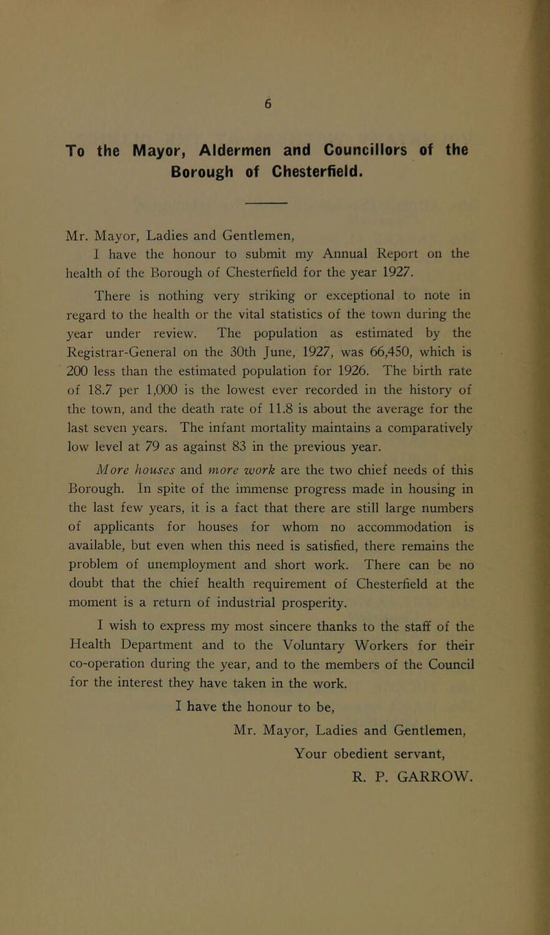 To the Mayor, Aldermen and Councillors of the Borough of Chesterfield. Mr. Mayor, Ladies and Gentlemen, I have the honour to submit my Annual Report on the health of the Borough of Chesterfield for the year 1927. There is nothing very striking or exceptional to note in regard to the health or the vital statistics of the town during the year under review. The population as estimated by the Registrar-General on the 30th June, 1927, was 66,450, which is 200 less than the estimated population for 1926. The birth rate of 18.7 per 1,000 is the lowest ever recorded in the history of the town, and the death rate of 11.8 is about the average for the last seven years. The infant mortality maintains a comparatively low level at 79 as against 83 in the previous year. More houses and more work are the two chief needs of this Borough. In spite of the immense progress made in housing in the last few years, it is a fact that there are still large numbers of applicants for houses for whom no accommodation is available, but even when this need is satisfied, there remains the problem of unemployment and short work. There can be no doubt that the chief health requirement of Chesterfield at the moment is a return of industrial prosperity. I wish to express my most sincere thanks to the staff of the Health Department and to the Voluntary Workers for their co-operation during the year, and to the members of the Council for the interest they have taken in the work. I have the honour to be, Mr. Mayor, Ladies and Gentlemen, Your obedient servant, R. P. GARROW.