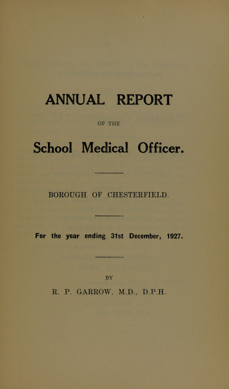 ANNUAL REPORT OF THE School Medical Officer. BOROUGH OF CHESTERFIELD. For the year ending 31st December, 1927. BY R. P. GARROW, M.D., D.P.H.