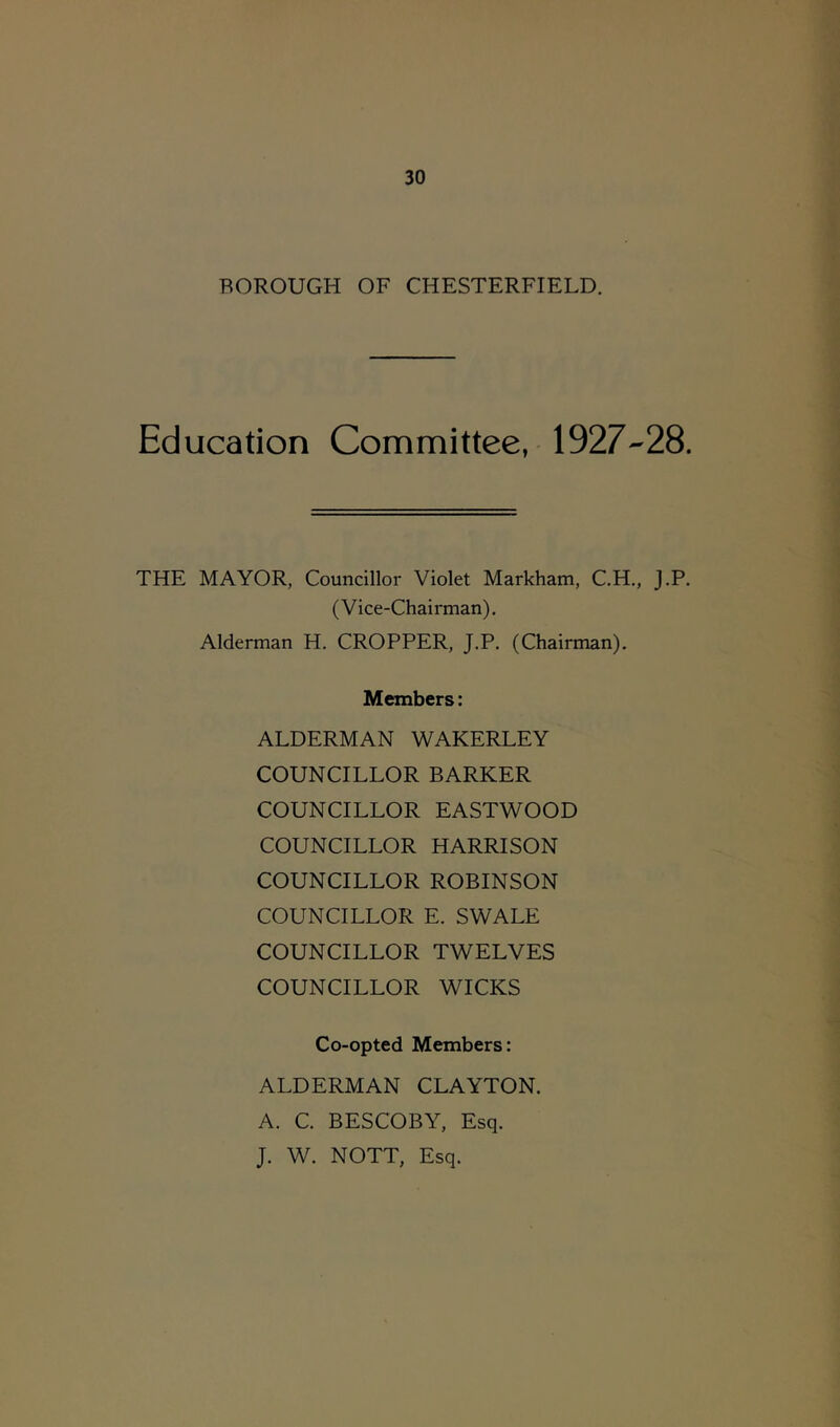 BOROUGH OF CHESTERFIELD. Education Committee, 1927-28. THE MAYOR, Councillor Violet Markham, C.H., J.P. (Vice-Chairman). Alderman H. CROPPER, J.P. (Chairman). Members: ALDERMAN WAKERLEY COUNCILLOR BARKER COUNCILLOR EASTWOOD COUNCILLOR HARRISON COUNCILLOR ROBINSON COUNCILLOR E. SWALE COUNCILLOR TWELVES COUNCILLOR WICKS Co-opted Members: ALDERMAN CLAYTON. A. C. BESCOBY, Esq. J. W. NOTT, Esq.