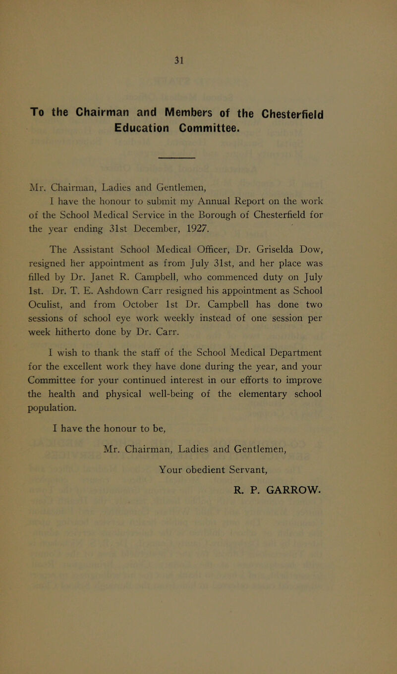 To the Chairman and Members of the Chesterfield Education Committee. Mr. Chairman, Ladies and Gentlemen, I have the honour to submit my Annual Report on the work of the School Medical Service in the Borough of Chesterfield for the year ending 31st December, 1927. The Assistant School Medical Officer, Dr. Griselda Dow, resigned her appointment as from July 31st, and her place was filled by Dr. Janet R. Campbell, who commenced duty on July 1st. Dr. T. E. Ashdown Carr resigned his appointment as School Oculist, and from October 1st Dr. Campbell has done two sessions of school eye work weekly instead of one session per week hitherto done by Dr. Carr. I wish to thank the staff of the School Medical Department for the excellent work they have done during the year, and your Committee for your continued interest in our efforts to improve the health and physical well-being of the elementary school population. I have the honour to be, Mr. Chairman, Ladies and Gentlemen, Your obedient Servant, R. P. GARROW.