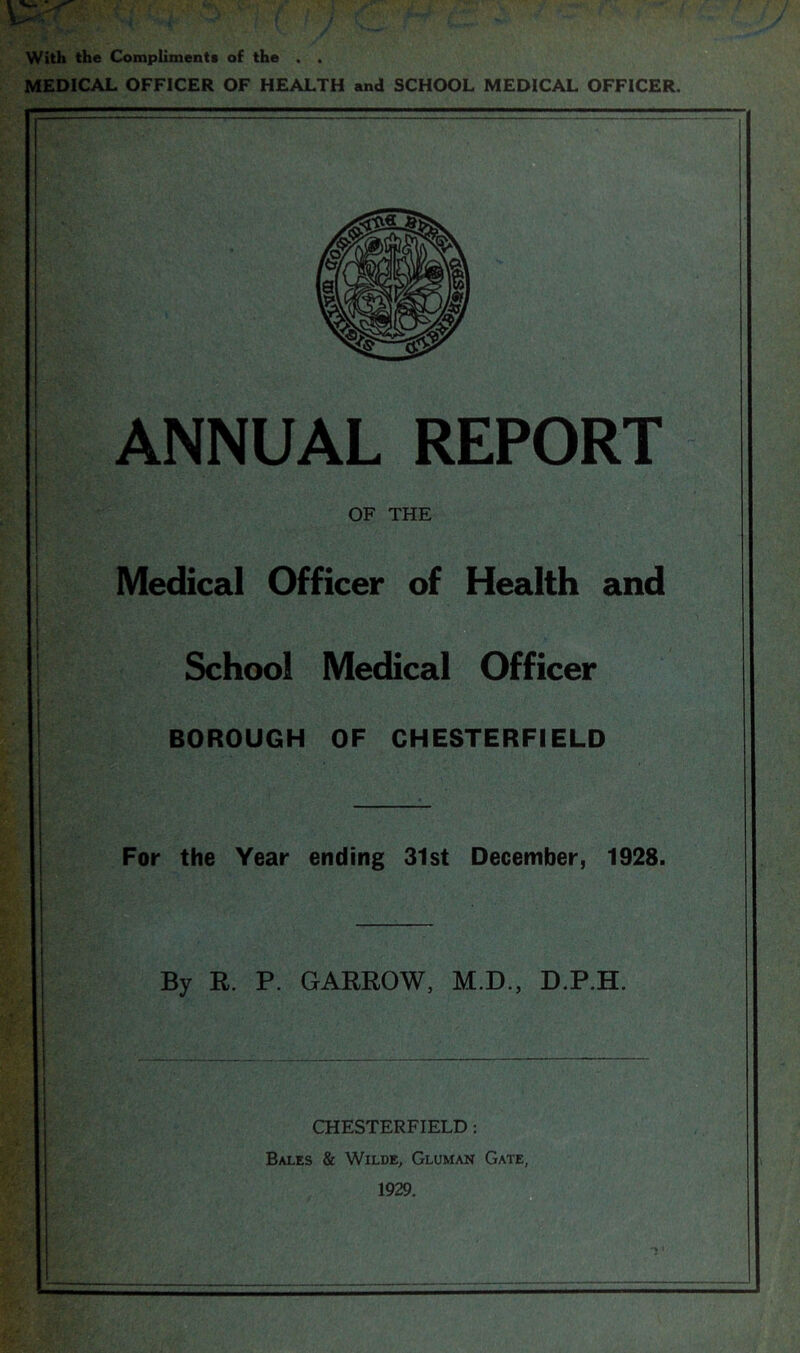 With the Compliments of the . . MEDICAL OFFICER OF HEALTH and SCHOOL MEDICAL OFFICER. ANNUAL REPORT OF THE Medical Officer of Health and School Medical Officer BOROUGH OF CHESTERFIELD For the Year ending 31st December, 1928. By R. P. GARROW, M.D., D.P.H. CHESTERFIELD: Bales & Wilde, Gluman Gate, 1929.