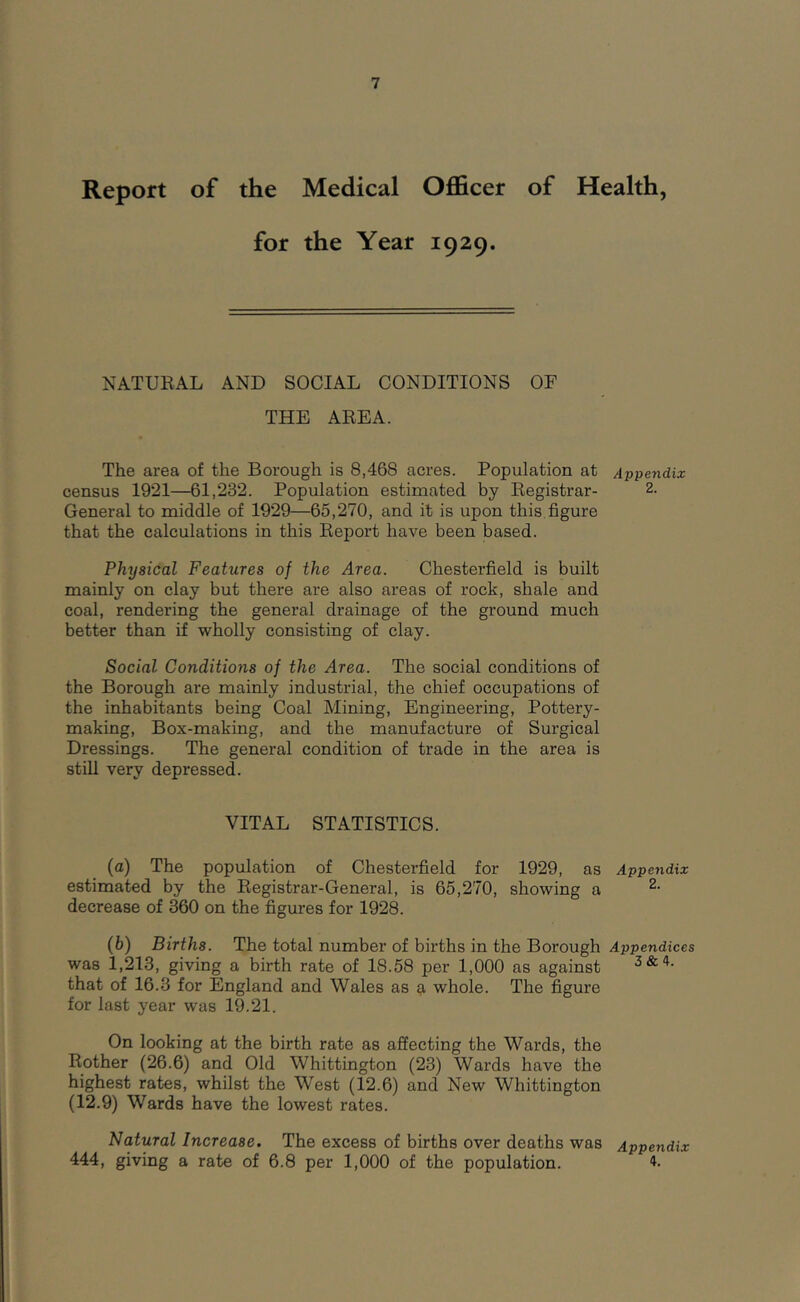 Report of the Medical Ofl&cer of Health, for the Year 1929. NATURAL AND SOCIAL CONDITIONS OF THE AREA. The area of the Borough is 8,468 acres. Population at Appendix census 1921—61,232. Population estimated by Registrar- 2. General to middle of 1929—65,270, and it is upon this,figure that the calculations in this Report have been based. Physical Features of the Area. Chesterfield is built mainly on clay but there are also areas of rock, shale and coal, rendering the general drainage of the ground much better than if wholly consisting of clay. Social Conditions of the Area. The social conditions of the Borough are mainly industrial, the chief occupations of the inhabitants being Coal Mining, Engineering, Pottery- making, Box-making, and the manufacture of Surgical Dressings. The general condition of trade in the area is still very depressed. VITAL STATISTICS. (a) The population of Chesterfield for 1929, as Appendix estimated by the Registrar-General, is 65,270, showing a decrease of 360 on the figures for 1928. (b) Births. The total number of births in the Borough Appendices was 1,213, giving a birth rate of 18.58 per 1,000 as against 3&4. that of 16.3 for England and Wales as a whole. The figure for last year was 19.21. On looking at the birth rate as affecting the Wards, the Rother (26.6) and Old Whittington (23) Wards have the highest rates, whilst the West (12.6) and New Whittington (12.9) Wards have the lowest rates. Natural Increase. The excess of births over deaths was Appendix 444, giving a rate of 6.8 per 1,000 of the population. 4.