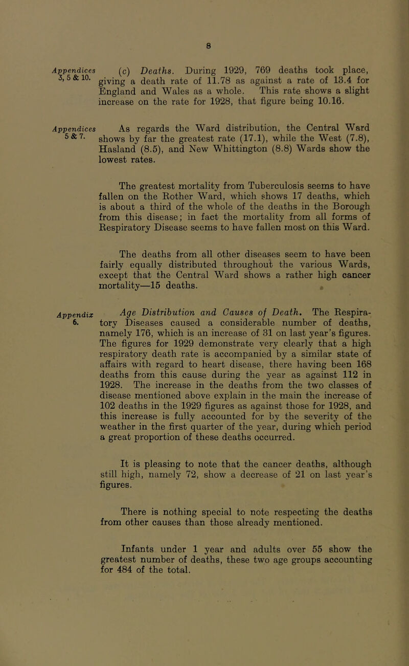 Appendices (c) Deaths. During 1929, 769 deaths took place, 3,5&10. giving a death rate of 11.78 as against a rate of 13.4 for England and Wales as a whole. This rate shows a slight increase on the rate for 1928, that figure being 10.16. Appendices As regards the Ward distribution, the Central Ward shows by far the greatest rate (17.1), while the West (7.8), Hasland (8.5), and New Whittington (8.8) Wards show the lowest rates. The greatest mortality from Tuberculosis seems to have fallen on the Rother Ward, which shows 17 deaths, which is about a third of the whole of the deaths in the Borough from this disease; in fact the mortality from all forms of Respiratory Disease seems to have fallen most on this Ward. The deaths from all other diseases seem to have been fairly equally distributed throughout the various Wards, except that the Central Ward shows a rather high cancer mortality—15 deaths. Appendix ^9^ Distribution and Causes of Death. The Respira- 6. tory Diseases caused a considerable number of deaths, namely 176, which is an increase of 31 on last year’s figures. The figures for 1929 demonstrate very clearly that a high respiratory death rate is accompanied by a similar state of affairs with regard to heart disease, there having been 168 deaths from this cause during the year as against 112 in 1928. The increase in the deaths from the two classes of disease mentioned above explain in the main the increase of 102 deaths in the 1929 figures as against those for 1928, and this increase is fully accounted for by the severity of the weather in the first quarter of the year, during which period a great proportion of these deaths occurred. It is pleasing to note that the cancer deaths, although still high, namely 72, show a decrease of 21 on last year’s figures. There is nothing special to note respecting the deaths from other causes than those already mentioned. Infants under 1 year and adults over 55 show the greatest number of deaths, these two age groups accounting for 484 of the total.