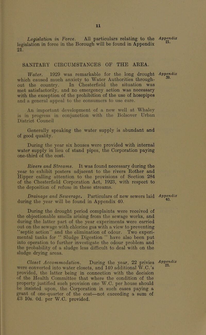 Legislation in Force. All particulars relating to the legislation in force in the Borough will be found in Appendix 21. SANITARY CIRCUMSTANCES OF THE AREA. Water. 1929 was remarkable for the long drought which caused much anxiety to Water Authorities through- out the country. In Chesterfield the situation was met satisfactorily, and no emergency action was necessary with the exception of the prohibition of the use of hosepipes and a general appeal to the consumers to use care. An important development of a new well at Whaley is in progress in conjunction with the Bolsover Urban District Council Generally speaking the water supply is abundant and of good quality. During the year six houses were provided with internal water supply in lieu of stand pipes, the Corporation paying one-third of the cost. Rivers and Streams. It was found necessary during the year to exhibit posters adjacent to the rivers Rother and Hipper calling attention to the provisions of Section 284 of the Chesterfield Corporation Act, 1923, with respect to the deposition of refuse in these streams. Drainage and Sewerage. Particulars of new sewers laid during the year will be found in Appendix 40. During the drought period complaints were received of the objectionable smells arising from the sewage works, and during the latter part of the year experiments were carried out on the sewage with chlorine gas with a view to preventing “septic action’’ and the elimination of odour. Two experi- mental tanks for “ Sludge Digestion ’’ have also been put into operation to further investigate the odour problem and the probability of a sludge less difficult to deal with on the sludge drying areas. Closet Accommodation. During the year, 22 privies were converted into water closets, and 140 additional W.C.’s provided, the latter being in connection with the decision of the Health Committee that where the condition of the property justified such provision one W.C. per house should be insisted upon, the Corporation in such cases paying a grant of one-quarter of the cost—not exceeding a sum of £3 10s. Od. per W.C. provided. Appendix 21. Appendix 39. Appendix 40. Appendix 28.