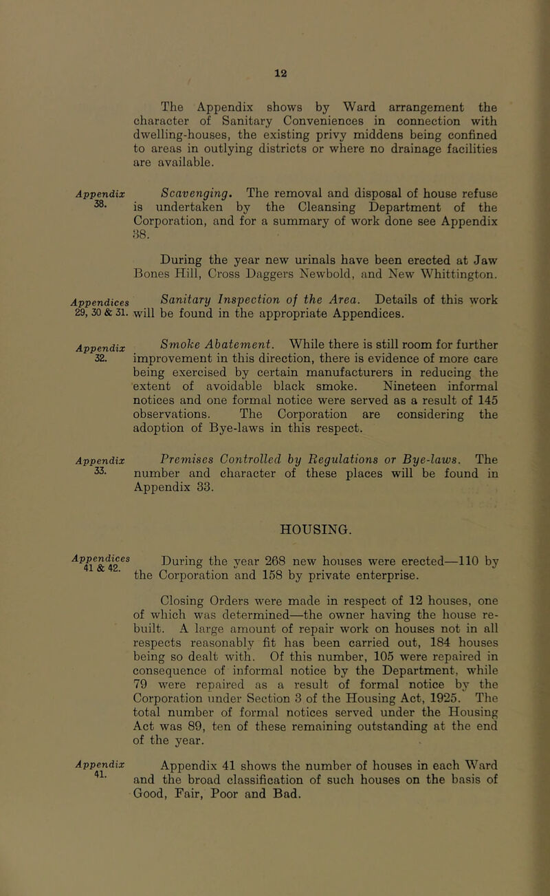 Appendix 38. Appendices 29, 30 & 31. Appendix 32. Appendix 33. Appendices 41 & 42. Appendix 41. 12 The Appendix showB by Ward arrangement the character of Sanitary Conveniences in connection with dwelling-houses, the existing privy middens being confined to areas in outlying districts or where no drainage facilities are available. Scavenging. The removal and disposal of house refuse is undertaken by the Cleansing Department of the Corporation, and for a summary of work done see Appendix 88. During the year new urinals have been erected at Jaw Bones Hill, Cross Daggers Newbold, and New Whittington. Sanitary Inspection of the Area. Details of this work will be found in the appropriate Appendices. Smoke Abatement. While there is still room for further improvement in this direction, there is evidence of more care being exercised by certain manufacturers in reducing the extent of avoidable black smoke. Nineteen informal notices and one formal notice were served as a result of 145 observations. The Corporation are considering the adoption of Bye-laws in this respect. Premises Controlled by Regulations or Bye-laws. The number and character of these places will be found in Appendix 33. HOUSING. During the year 268 new houses were erected—110 by the Corporation and 158 by private enterprise. Closing Orders were made in respect of 12 houses, one of which was determined—the owner having the house re- built. A large amount of repair work on houses not in all respects reasonably fit has been carried out, 184 houses being so dealt with. Of this number, 105 were repaired in consequence of informal notice by the Department, while 79 were repaired as a result of formal notice by the Corporation under Section 3 of the Housing Act, 1925. The total number of formal notices served under the Housing Act was 89, ten of these remaining outstanding at the end of the year. Appendix 41 shows the number of houses in each Ward and the broad classification of such houses on the basis of Good, Fair, Poor and Bad.