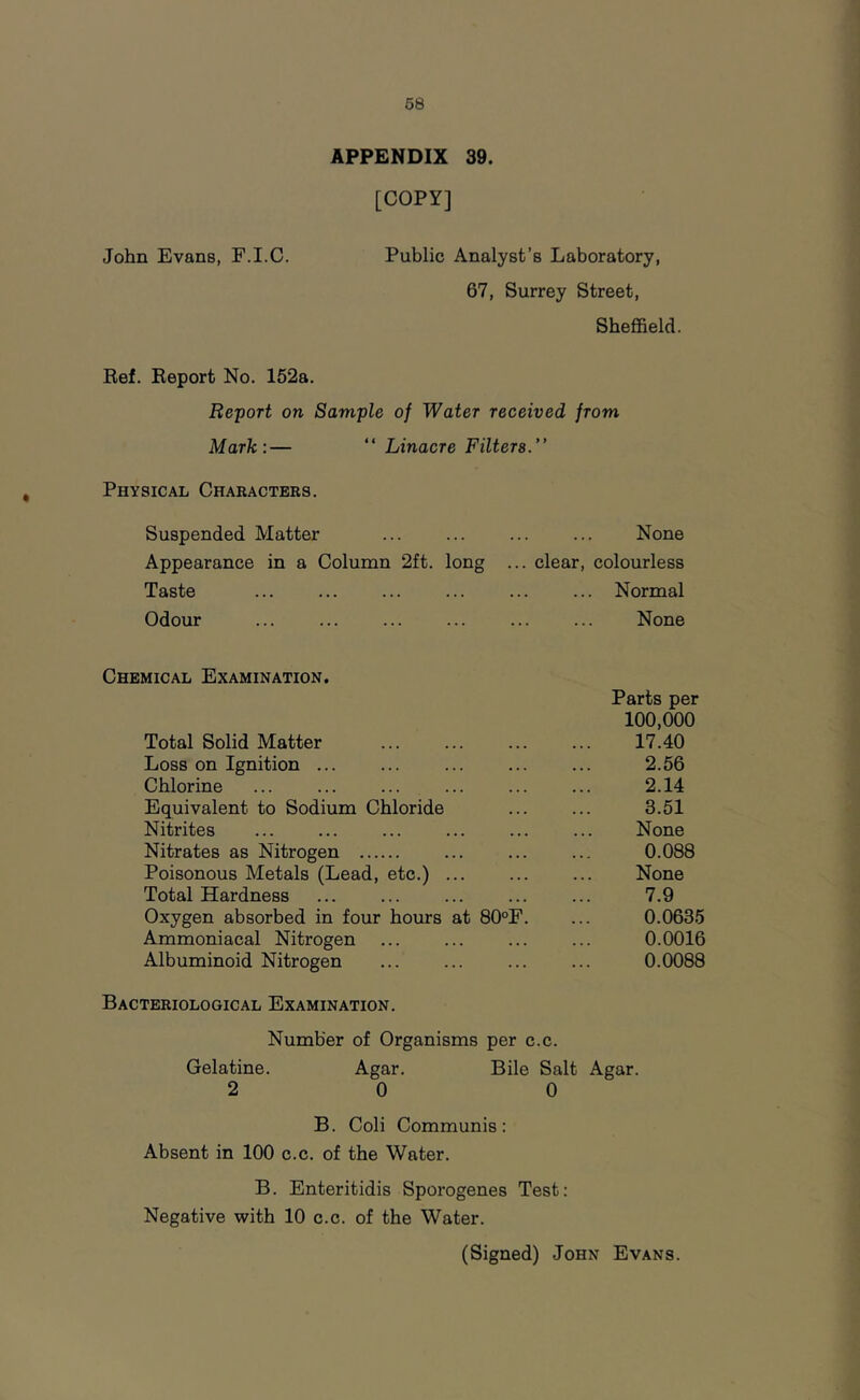 APPENDIX 39. [COPY] John Evans, F.I.C. Public Analyst’s Laboratory, 67, Surrey Street, Sheffield. Ref. Report No. 152a. Report on Sample of Water received from Mark:— “ Linacre Filters.” Physical Characters. Suspended Matter None Appearance in a Column 2ft. long ... clear, colourless Taste ... ... ... ... ... ... Normal Odour None Chemical Examination. Total Solid Matter Loss on Ignition ... Chlorine Equivalent to Sodium Chloride Nitrites Nitrates as Nitrogen Poisonous Metals (Lead, etc.) Total Hardness Oxygen absorbed in four hours at 80“F Ammoniacal Nitrogen Albuminoid Nitrogen Parts per 100,000 17.40 2.56 2.14 3.51 None 0.088 None 7.9 0.0635 0.0016 0.0088 Bacteriological Examination. Number of Organisms per c.c. Gelatine. Agar. Bile Salt Agar. 2 0 0 B. Coli Communis: Absent in 100 c.c. of the Water. B. Enteritidis Sporogenes Test: Negative with 10 c.c. of the Water.